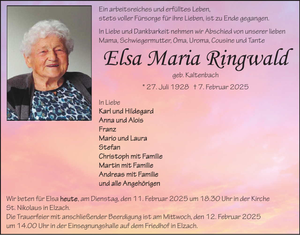<p>Ein arbeitsreiches und erfülltes Leben,<br />stets voller Fürsorge für ihre Lieben, ist zu Ende gegangen.<br />In Liebe und Dankbarkeit nehmen wir Abschied von unserer lieben<br />Mama, Schwiegermutter, Oma, Uroma, Cousine und Tante</p>
<p>Elsa Maria Ringwald<br />geb. Kaltenbach<br />* 27. Juli 1928 † 7. Februar 2025<br /></p>
<p>Wir beten für Elsa heute, am Dienstag, den 11. Februar 2025 um 18.30 Uhr in der Kirche St. Nikolaus in Elzach.<br />Die Trauerfeier mit anschließender Beerdigung ist am Mittwoch, den 12. Februar 2025<br />um 14.00 Uhr in der Einsegnungshalle auf dem Friedhof in Elzach.</p>