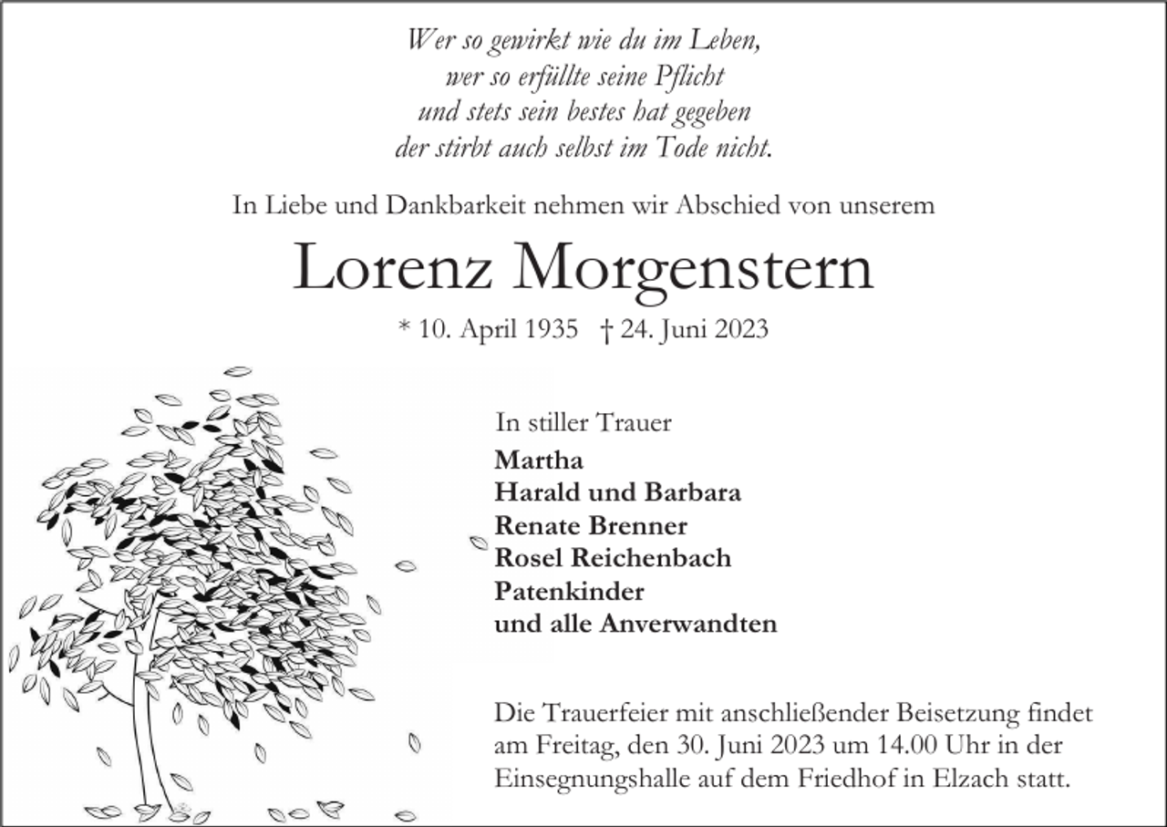 <p>Wer so gewirkt wie du im Leben,<br />wer so erfüllte seine Pflicht<br />und stets sein bestes hat gegeben<br />der stirbt auch selbst im Tode nicht.<br />In Liebe und Dankbarkeit nehmen wir Abschied von unserem</p><p>Lorenz Morgenstern<br />* 10. April 1935 † 24. Juni 2023<br />In stiller Trauer<br />Martha<br />Harald und Barbara<br />Renate Brenner<br />Rosel Reichenbach<br />Patenkinder<br />und alle Anverwandten<br />Die Trauerfeier mit anschließender Beisetzung findet<br />am Freitag, den 30. Juni 2023 um 14.00 Uhr in der<br />Einsegnungshalle auf dem Friedhof in Elzach statt.</p>