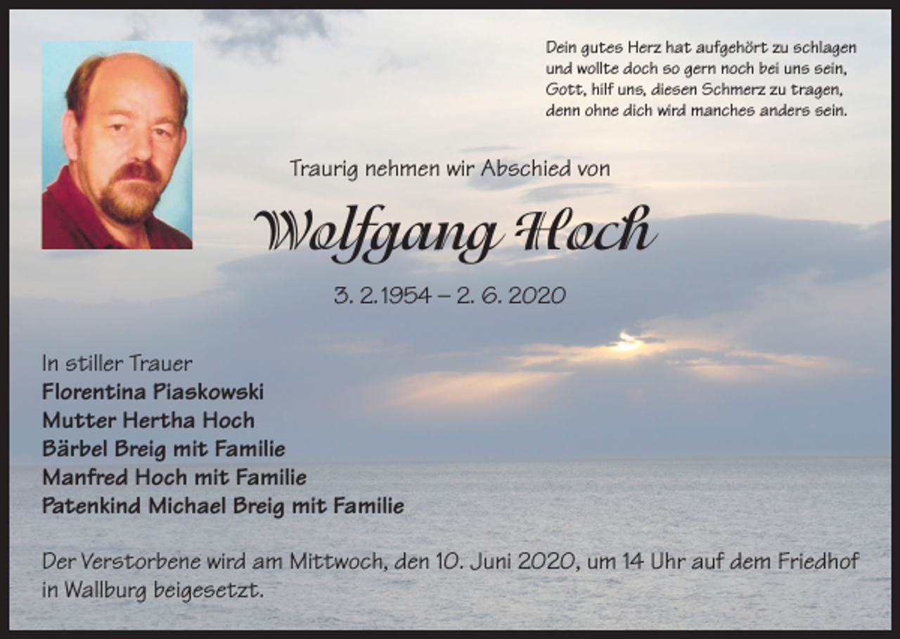 <p>Dein gutes Herz hat aufgehört zu schlagen<br />und wollte doch so gern noch bei uns sein,<br />Gott, hilf uns, diesen Schmerz zu tragen,<br />denn ohne dich wird manches anders sein.</p><p>Traurig nehmen wir Abschied von</p><p>Wolfgang Hoch<br />3. 2. 1954 – 2. 6. 2020<br />In stiller Trauer<br />Florentina Piaskowski<br />Mutter Hertha Hoch<br />Bärbel Breig mit Familie<br />Manfred Hoch mit Familie<br />Patenkind Michael Breig mit Familie<br />Der Verstorbene wird am Mittwoch, den 10. Juni 2020, um 14 Uhr auf dem Friedhof<br />in Wallburg beigesetzt.</p>