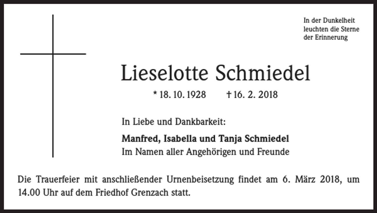 <p>In der Dunkelheit<br />leuchten die Sterne<br />der Erinnerung</p><p>Lieselotte Schmiedel<br />* 18. 10. 1928 † 16. 2. 2018<br />In Liebe und Dankbarkeit:<br />Manfred, Isabella und Tanja Schmiedel<br />Im Namen aller Angehörigen und Freunde<br />Die Trauerfeier mit anschließender Urnenbeisetzung findet am 6. März 2018, um<br />14.00 Uhr auf dem Friedhof Grenzach statt.</p>
