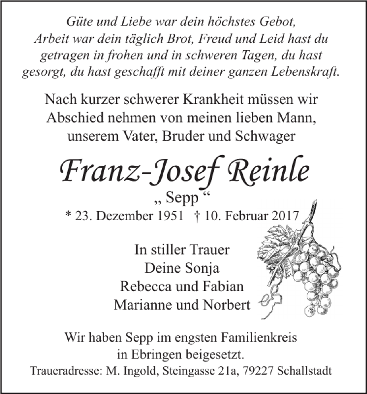 <p>Güte und Liebe war dein höchstes Gebot,<br />Arbeit war dein täglich Brot, Freud und Leid hast du<br />getragen in frohen und in schweren Tagen, du hast<br />gesorgt, du hast geschafft mit deiner ganzen Lebenskraft.</p><p>Nach kurzer schwerer Krankheit müssen wir<br />Abschied nehmen von meinen lieben Mann,<br />unserem Vater, Bruder und Schwager</p><p>Franz-Josef Reinle<br />„ Sepp “</p><p>* 23. Dezember 1951 † 10. Februar 2017</p><p>In stiller Trauer<br />Deine Sonja<br />Rebecca und Fabian<br />Marianne und Norbert<br />Wir haben Sepp im engsten Familienkreis<br />in Ebringen beigesetzt.</p><p>Traueradresse: M. Ingold, Steingasse 21a, 79227 Schallstadt</p>