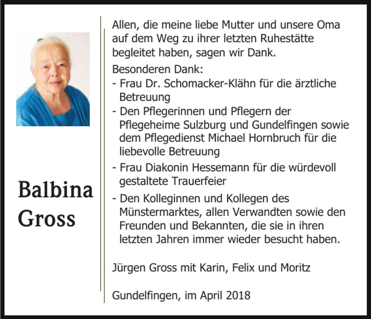 <p>B al bi n a<br />Balbina<br />Gross<br />Gr<br />oss</p><p>Allen,<br />All<br />e n, didie<br />e meine<br />m ei n e liliebe<br />e b e Mutter<br />M utt er uund<br />n d uunsere<br />n s er e Oma<br />O ma<br />aauf<br />uf dem<br />d e m Weg<br />W e g zzu<br />u iihrer<br />hr er lletzten<br />et zt e n Ruhestätte<br />R u h e st ätt e<br />bbegleitet<br />e gl eit et hhaben,<br />a b e n, ssagen<br />a g e n wir<br />wir Dank.<br />D a n k.<br />BBesonderen<br />e s o n d er e n Dank:<br />D a n k:<br />ärztliche<br />- Frau<br />Fr a u Dr.<br />Dr. Schomacker-Klähn<br />S c h o m a c k er-Kl ä h n ffür<br />ür didie<br />e är<br />ztli c h e<br />Betreuung<br />B etr e u u n g<br />- Den<br />D e n Pflegerinnen<br />Pfl e g eri n n e n und<br />u n d Pflegern<br />Pfl e g er n der<br />d er<br />Pflegeheime<br />Pfl e g e h ei m e Sulzburg<br />S ul z b ur g und<br />u n d Gundelfingen<br />G u n d elfi n g e n sowie<br />s o wi e<br />dem<br />d e m Pflegedienst<br />Pfl e g e di e n st Michael<br />Mi c ha el Hornbruch<br />H or n br u c h ffür<br />ür die<br />di e<br />liliebevolle<br />e b e v oll e Betreuung<br />B etr e u u n g<br />- Frau<br />Fr a u Diakonin<br />Di a k o ni n Hessemann<br />H e s s e ma n n ffür<br />ür die<br />di e würdevoll<br />w ür d e v oll<br />g e st alt et e Trauerfeier<br />Tr a u erf ei er<br />gestaltete<br />- Den<br />D e n Kolleginnen<br />K oll e gi n n e n und<br />u n d KKollegen<br />oll e g e n ddes<br />es<br />M ü n st er m ar kt e s, allen<br />all e n Verwandten<br />V er w a n dt e n sowie<br />s o wi e den<br />den<br />Münstermarktes,<br />Fr e u n d e n und<br />u n d Bekannten,<br />B e k a n nt e n, die<br />di e sie<br />si e iinn iihren<br />hr e n<br />Freunden<br />lletzten<br />et zt e n Jahren<br />J a hr e n iimmer<br />m m er wi<br />e d er bbesucht<br />e s u c ht hhaben.<br />a b e n.<br />wieder<br />JJürgen<br />ür g e n Gross<br />Gr o s s mit<br />mit Karin,<br />K ari n , Felix<br />F eli x und<br />u n d Moritz<br />M orit z<br />GGundelfingen,<br />u n d elfi n g e n, i im<br />m AApril<br />pril</p>