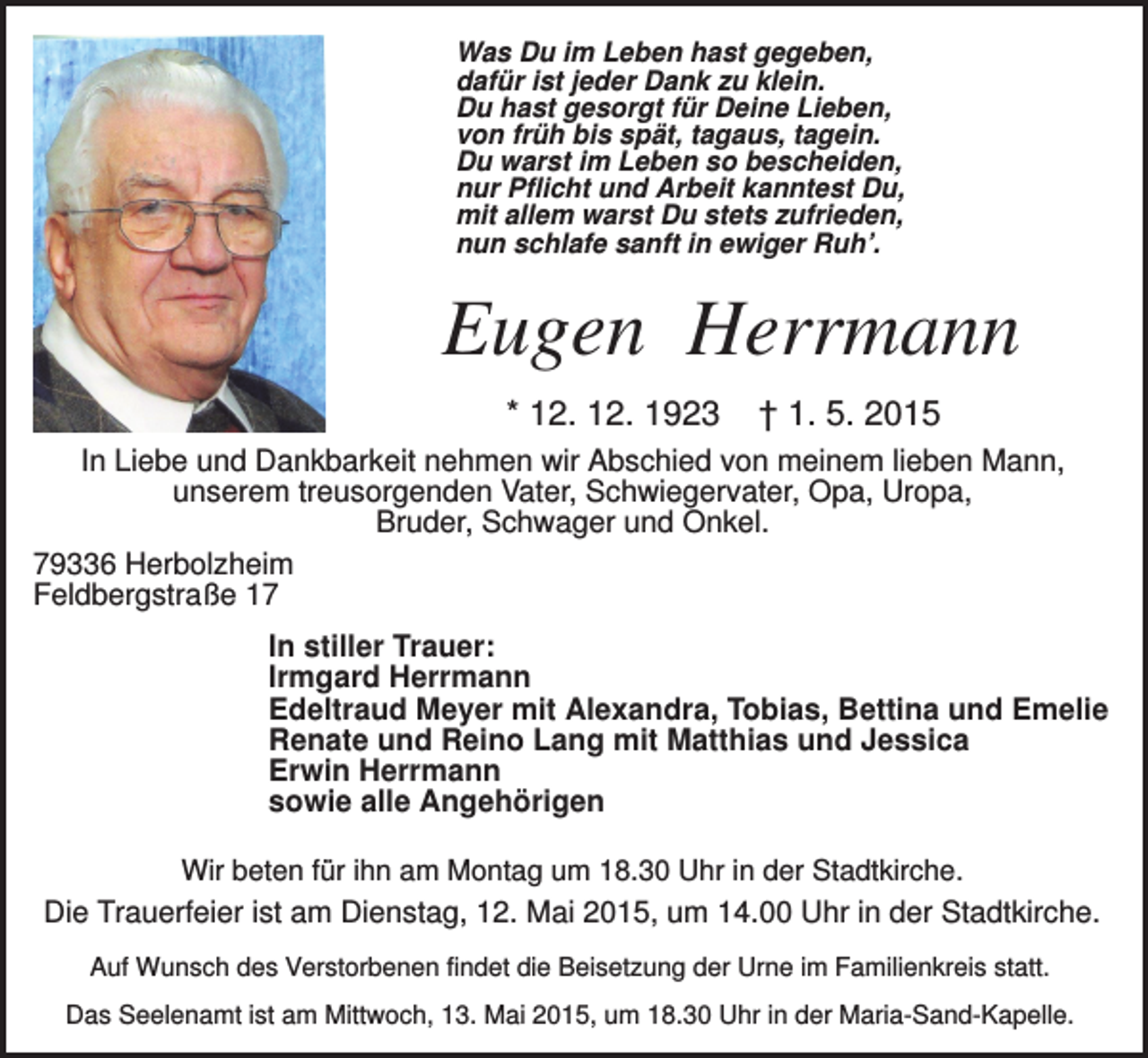 <p>Was Du im Leben hast gegeben,<br />dafür ist jeder Dank zu klein.<br />Du hast gesorgt für Deine Lieben,<br />von früh bis spät, tagaus, tagein.<br />Du warst im Leben so bescheiden,<br />nur Pflicht und Arbeit kanntest Du,<br />mit allem warst Du stets zufrieden,<br />nun schlafe sanft in ewiger Ruh’.</p><p>Eugen Herrmann<br />* 12. 12. 1923</p><p>† 1. 5. 2015</p><p>In Liebe und Dankbarkeit nehmen wir Abschied von meinem lieben Mann,<br />unserem treusorgenden Vater, Schwiegervater, Opa, Uropa,<br />Bruder, Schwager und Onkel.<br />79336 Herbolzheim<br />Feldbergstraße 17<br />In stiller Trauer:<br />Irmgard Herrmann<br />Edeltraud Meyer mit Alexandra, Tobias, Bettina und Emelie<br />Renate und Reino Lang mit Matthias und Jessica<br />Erwin Herrmann<br />sowie alle Angehörigen<br />Wir beten für ihn am Montag um 18.30 Uhr in der Stadtkirche.</p><p>Die Trauerfeier ist am Dienstag, 12. Mai 2015, um 14.00 Uhr in der Stadtkirche.<br />Auf Wunsch des Verstorbenen findet die Beisetzung der Urne im Familienkreis statt.<br />Das Seelenamt ist am Mittwoch, 13. Mai 2015, um 18.30 Uhr in der Maria-Sand-Kapelle.</p>