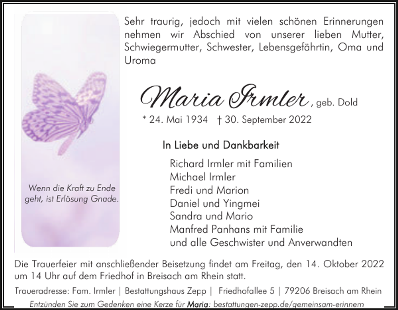 <p>Sehr traurig, jedoch mit vielen schönen Erinnerungen<br />nehmen wir Abschied von unserer lieben Mutter,<br />Schwiegermutter, Schwester, Lebensgefährtin, Oma und<br />Uroma</p><p>Maria Irmler</p><p>, geb. Dold</p><p>* 24. Mai 1934 † 30. September 2022</p><p>Wenn die Kraft zu Ende<br />geht, ist Erlösung Gnade.</p><p>Richard Irmler mit Familien<br />Michael Irmler<br />Fredi und Marion<br />Daniel und Yingmei<br />Sandra und Mario<br />Manfred Panhans mit Familie<br />und alle Geschwister und Anverwandten</p><p>Die Trauerfeier mit anschließender Beisetzung findet am Freitag, den 14. Oktober 2022<br />um 14 Uhr auf dem Friedhof in Breisach am Rhein statt.<br />Traueradresse: Fam. Irmler | Bestattungshaus Zepp | Friedhofallee 5 | 79206 Breisach am Rhein<br />Entzünden Sie zum Gedenken eine Kerze für</p><p>: bestattungen-zepp.de/gemeinsam-erinnern</p>
