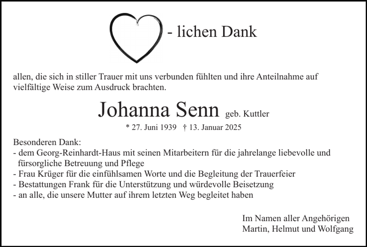 <p>- lichen Dank<br />allen, die sich in stiller Trauer mit uns verbunden fühlten und ihre Anteilnahme auf<br />vielfältige Weise zum Ausdruck brachten.</p><p>Johanna Senn geb. Kuttler<br />* 27. Juni 1939 † 13. Januar 2025</p><p>Besonderen Dank:<br />- dem Georg-Reinhardt-Haus mit seinen Mitarbeitern für die jahrelange liebevolle und<br />fürsorgliche Betreuung und Pflege<br />- Frau Krüger für die einfühlsamen Worte und die Begleitung der Trauerfeier<br />- Bestattungen Frank für die Unterstützung und würdevolle Beisetzung<br />- an alle, die unsere Mutter auf ihrem letzten Weg begleitet haben<br />Im Namen aller Angehörigen<br />Martin, Helmut und Wolfgang</p>