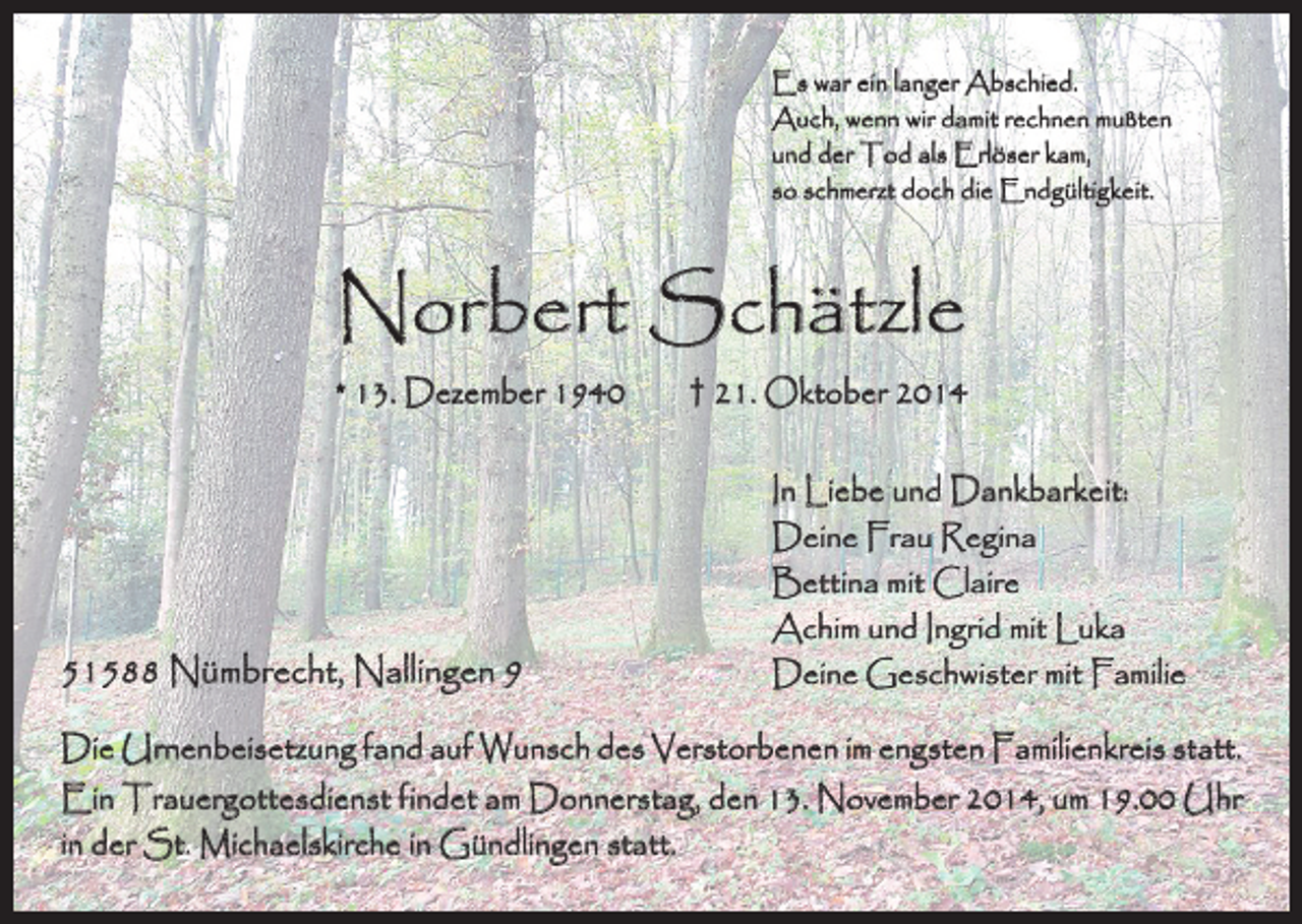 <p>Es war ein langer Abschied.<br />Auch, wenn wir damit rechnen mußten<br />und der Tod als Erlöser kam,<br />so schmerzt doch die Endgültigkeit.</p><p>Norbert Schätzle</p><p>* 13. Dezember 1940 † 21. Oktober 2014</p><p>51588 Nümbrecht, Nallingen 9</p><p>In Liebe und Dankbarkeit:<br />Deine Frau Regina<br />Bettina mit Claire<br />Achim und Ingrid mit Luka<br />Deine Geschwister mit Familie</p><p>Die Urnenbeisetzung fand auf Wunsch des Verstorbenen im engsten Familienkreis statt.</p><p>Ein Trauergottesdienst findet am Donnerstag, den 13. November 2014, um 19.00 Uhr<br />in der St. Michaelskirche in Gündlingen statt.</p>