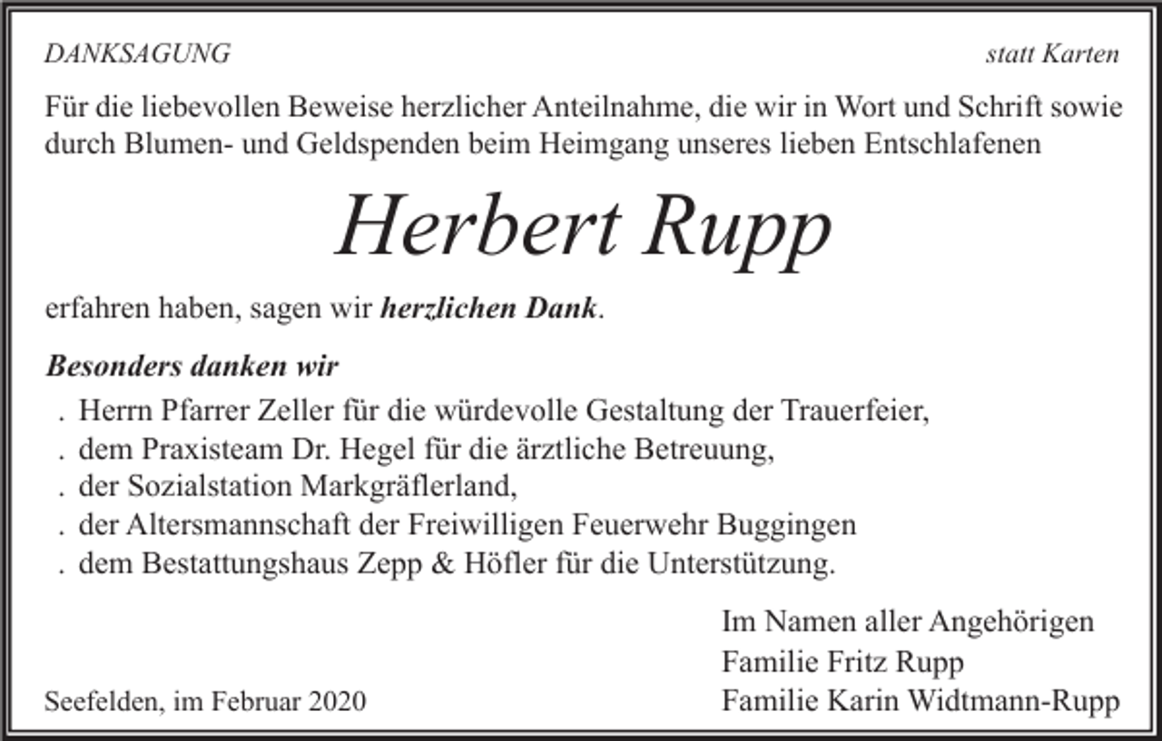 <p>DANKSAGUNG</p><p>statt Karten</p><p>Für die liebevollen Beweise herzlicher Anteilnahme, die wir in Wort und Schrift sowie<br />durch Blumen- und Geldspenden beim Heimgang unseres lieben Entschlafenen</p><p>Herbert Rupp<br />erfahren haben, sagen wir herzlichen Dank.</p><p>Besonders danken wir<br />. Herrn Pfarrer Zeller für die würdevolle Gestaltung der Trauerfeier,<br />. dem Praxisteam Dr. Hegel für die ärztliche Betreuung,<br />. der Sozialstation Markgräflerland,<br />. der Altersmannschaft der Freiwilligen Feuerwehr Buggingen<br />. dem Bestattungshaus Zepp &amp; Höfler für die Unterstützung.</p><p>Seefelden, im Februar 2020</p><p>Im Namen aller Angehörigen<br />Familie Fritz Rupp<br />Familie Karin Widtmann-Rupp</p>