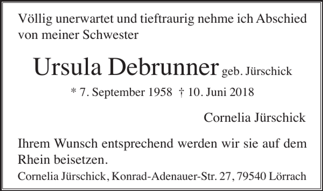 <p>Völlig unerwartet und tieftraurig nehme ich Abschied<br />von meiner Schwester</p><p>Ursula Debrunner geb. Jürschick<br />* 7. September 1958 † 10. Juni 2018</p><p>Cornelia Jürschick<br />Ihrem Wunsch entsprechend werden wir sie auf dem<br />Rhein beisetzen.<br />Cornelia Jürschick, Konrad-Adenauer-Str. 27, 79540 Lörrach</p>