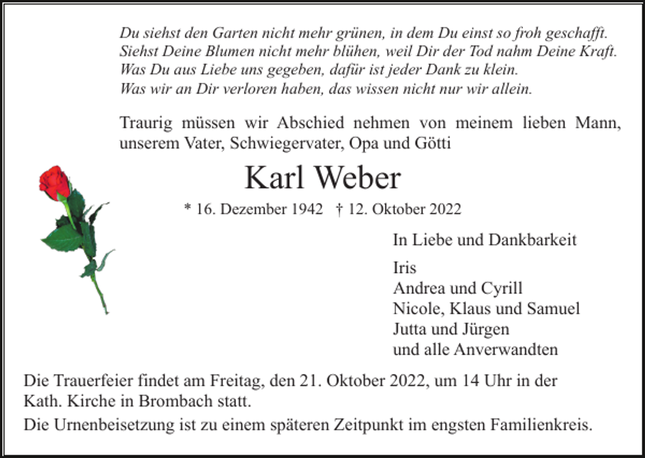 <p>Du siehst den Garten nicht mehr grünen, in dem Du einst so froh geschafft.<br />Siehst Deine Blumen nicht mehr blühen, weil Dir der Tod nahm Deine Kraft.<br />Was Du aus Liebe uns gegeben, dafür ist jeder Dank zu klein.<br />Was wir an Dir verloren haben, das wissen nicht nur wir allein.</p><p>Traurig müssen wir Abschied nehmen von meinem lieben Mann,<br />unserem Vater, Schwiegervater, Opa und Götti</p><p>Karl Weber<br />* 16. Dezember 1942 † 12. Oktober 2022</p><p>In Liebe und Dankbarkeit<br />Iris<br />Andrea und Cyrill<br />Nicole, Klaus und Samuel<br />Jutta und Jürgen<br />und alle Anverwandten<br />Die Trauerfeier findet am Freitag, den 21. Oktober 2022, um 14 Uhr in der<br />Kath. Kirche in Brombach statt.<br />Die Urnenbeisetzung ist zu einem späteren Zeitpunkt im engsten Familienkreis.</p>