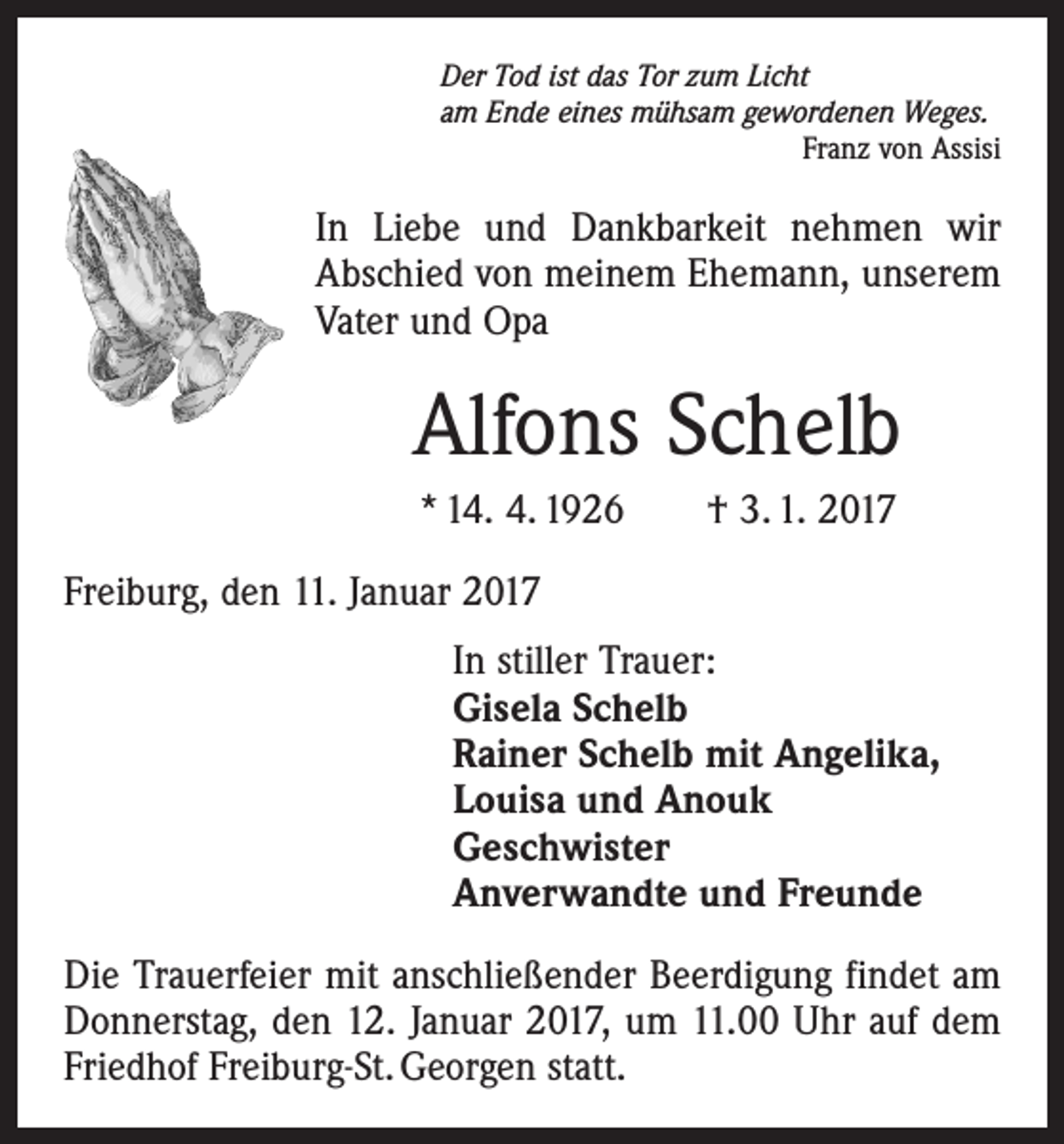 <p>Der Tod ist das Tor zum Licht<br />am Ende eines mühsam gewordenen Weges.</p><p>Franz von Assisi</p><p>In Liebe und Dankbarkeit nehmen wir<br />Abschied von meinem Ehemann, unserem<br />Vater und Opa</p><p>Alfons Schelb<br />* 14. 4. 1926 † 3. 1. 2017<br />Freiburg, den 11. Januar 2017<br />In stiller Trauer:<br />Gisela Schelb<br />Rainer Schelb mit Angelika,<br />Louisa und Anouk<br />Geschwister<br />Anverwandte und Freunde<br />Die Trauerfeier mit anschließender Beerdigung findet am<br />Donnerstag, den 12. Januar 2017, um 11.00 Uhr auf dem<br />Friedhof Freiburg-St. Georgen statt.</p>