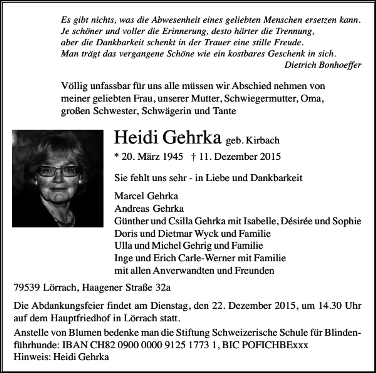 <p>Es gibt nichts, was die Abwesenheit eines geliebten Menschen ersetzen kann.<br />Je schöner und voller die Erinnerung, desto härter die Trennung,<br />aber die Dankbarkeit schenkt in der Trauer eine stille Freude.<br />Man trägt das vergangene Schöne wie ein kostbares Geschenk in sich.<br />Dietrich Bonhoeffer</p><p>Völlig unfassbar für uns alle müssen wir Abschied nehmen von<br />meiner geliebten Frau, unserer Mutter, Schwiegermutter, Oma,<br />großen Schwester, Schwägerin und Tante</p><p>Heidi Gehrka geb. Kirbach<br />* 20. März 1945 † 11. Dezember 2015<br />Sie fehlt uns sehr - in Liebe und Dankbarkeit<br />Marcel Gehrka<br />Andreas Gehrka<br />Günther und Csilla Gehrka mit Isabelle, Désirée und Sophie<br />Doris und Dietmar Wyck und Familie<br />Ulla und Michel Gehrig und Familie<br />Inge und Erich Carle-Werner mit Familie<br />mit allen Anverwandten und Freunden<br />79539 Lörrach, Haagener Straße 32a<br />Die Abdankungsfeier findet am Dienstag, den 22. Dezember 2015, um 14.30 Uhr<br />auf dem Hauptfriedhof in Lörrach statt.<br />Anstelle von Blumen bedenke man die Stiftung Schweizerische Schule für Blindenführhunde: IBAN CH82 0900 9125 1773 1, BIC POFICHBExxx<br />Hinweis: Heidi Gehrka</p>