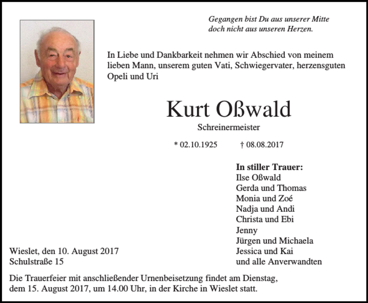 <p>Gegangen bist Du aus unserer Mitte<br />doch nicht aus unseren Herzen.</p><p>In Liebe und Dankbarkeit nehmen wir Abschied von meinem<br />lieben Mann, unserem guten Vati, Schwiegervater, herzensguten<br />Opeli und Uri</p><p>Kurt Oßwald<br />Schreinermeister<br />* 02.10.1925</p><p>Wieslet, den 10. August 2017<br />Schulstraße 15</p><p>† 08.08.2017</p><p>In stiller Trauer:<br />Ilse Oßwald<br />Gerda und Thomas<br />Monia und Zoé<br />Nadja und Andi<br />Christa und Ebi<br />Jenny<br />Jürgen und Michaela<br />Jessica und Kai<br />und alle Anverwandten</p><p>Die Trauerfeier mit anschließender Urnenbeisetzung findet am Dienstag,<br />dem 15. August 2017, um 14.00 Uhr, in der Kirche in Wieslet statt.</p>
