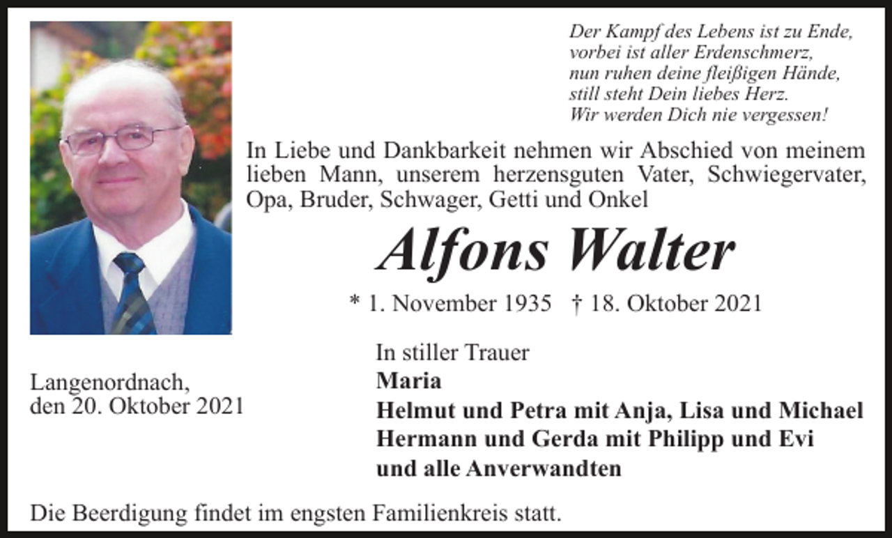 <p>Der Kampf des Lebens ist zu Ende,<br />vorbei ist aller Erdenschmerz,<br />nun ruhen deine fleißigen Hände,<br />still steht Dein liebes Herz.<br />Wir werden Dich nie vergessen!</p><p>In Liebe und Dankbarkeit nehmen wir Abschied von meinem<br />lieben Mann, unserem herzensguten Vater, Schwiegervater,<br />Opa, Bruder, Schwager, Getti und Onkel</p><p>Alfons Walter<br />* 1. November 1935 † 18. Oktober 2021<br />Langenordnach,<br />den 20. Oktober 2021</p><p>In stiller Trauer<br />Maria<br />Helmut und Petra mit Anja, Lisa und Michael<br />Hermann und Gerda mit Philipp und Evi<br />und alle Anverwandten</p><p>Die Beerdigung findet im engsten Familienkreis statt.</p>