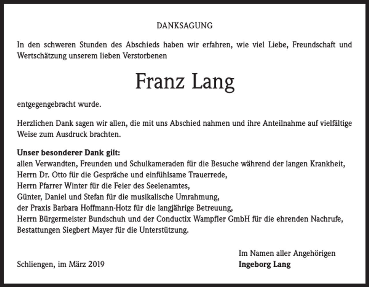 <p>DANKSAGUNG<br />In den schweren Stunden des Abschieds haben wir erfahren, wie viel Liebe, Freundschaft und<br />­Wertschätzung unserem lieben Verstorbenen</p><p>Franz Lang<br />entgegengebracht wurde.<br />Herzlichen Dank sagen wir allen, die mit uns Abschied nahmen und ihre Anteilnahme auf vielfältige<br />Weise zum Ausdruck brachten.<br />Unser besonderer Dank gilt:<br />allen Verwandten, Freunden und Schulkameraden für die Besuche während der langen Krankheit,<br />Herrn Dr. Otto für die Gespräche und einfühlsame Trauerrede,<br />Herrn Pfarrer Winter für die Feier des Seelenamtes,<br />Günter, Daniel und Stefan für die musikalische Umrahmung,<br />der Praxis Barbara Hoffmann-Hotz für die langjährige Betreuung,<br />Herrn Bürgermeister Bundschuh und der Conductix Wampfler GmbH für die ehrenden Nachrufe,<br />Bestattungen Siegbert Mayer für die Unterstützung.</p><p>Schliengen, im März 2019</p><p>Im Namen aller Angehörigen<br />Ingeborg Lang</p>