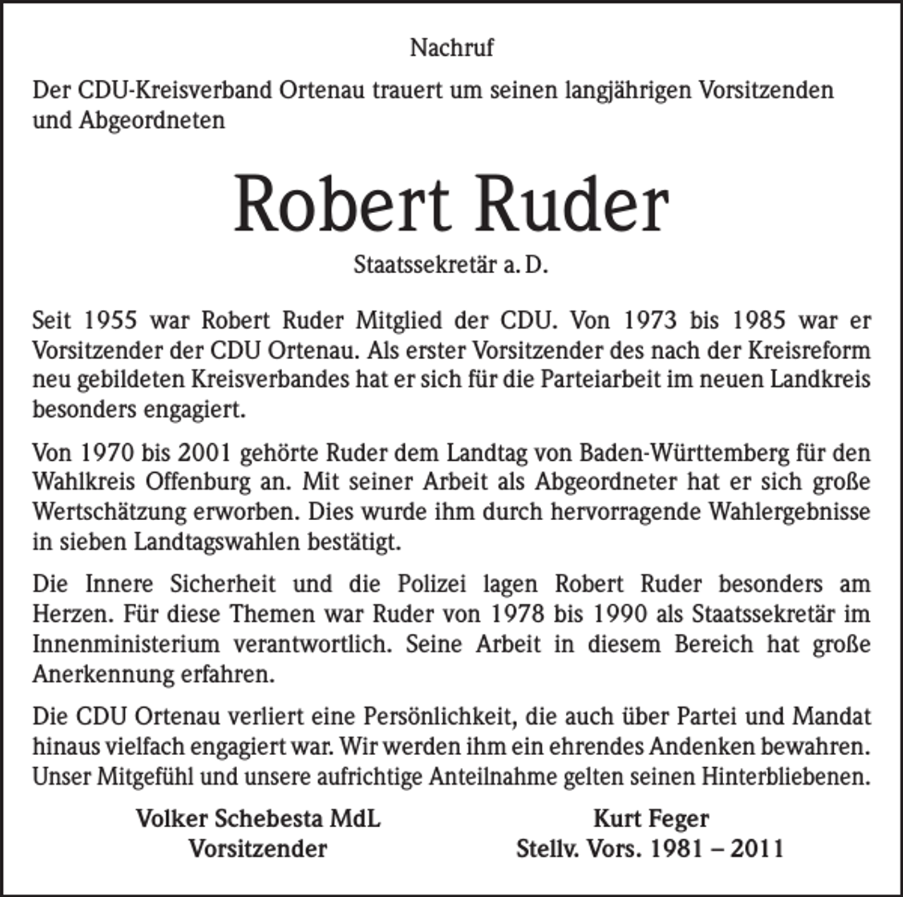 <p>Nachruf<br />Der CDU-Kreisverband Ortenau trauert um seinen langjährigen Vorsitzenden<br />und Abgeordneten</p><p>Robert Ruder<br />Staatssekretär a. D.</p><p>Seit 1955 war Robert Ruder Mitglied der CDU. Von 1973 bis 1985 war er<br />­Vorsitzender der CDU Ortenau. Als erster Vorsitzender des nach der Kreisreform<br />neu gebildeten Kreisverbandes hat er sich für die Parteiarbeit im neuen Landkreis<br />besonders engagiert.<br />Von 1970 bis 2001 gehörte Ruder dem Landtag von Baden-Württemberg für den<br />Wahlkreis Offenburg an. Mit seiner Arbeit als Abgeordneter hat er sich große<br />Wertschätzung erworben. Dies wurde ihm durch hervorragende Wahlergebnisse<br />in sieben Landtagswahlen bestätigt.<br />Die Innere Sicherheit und die Polizei lagen Robert Ruder besonders am<br />­Herzen. Für diese Themen war Ruder von 1978 bis 1990 als Staatssekretär im<br />Innen­<br />ministerium verantwortlich. Seine Arbeit in diesem Bereich hat große<br />­Anerkennung erfahren.<br />Die CDU Ortenau verliert eine Persönlichkeit, die auch über Partei und M<br />­ andat<br />hinaus vielfach engagiert war. Wir werden ihm ein ehrendes Andenken ­bewahren.<br />Unser Mitgefühl und unsere aufrichtige Anteilnahme gelten seinen Hinterbliebenen.</p><p>Volker Schebesta MdL<br />Vorsitzender</p><p>Kurt Feger<br />Stellv. Vors. 1981 – 2011</p>