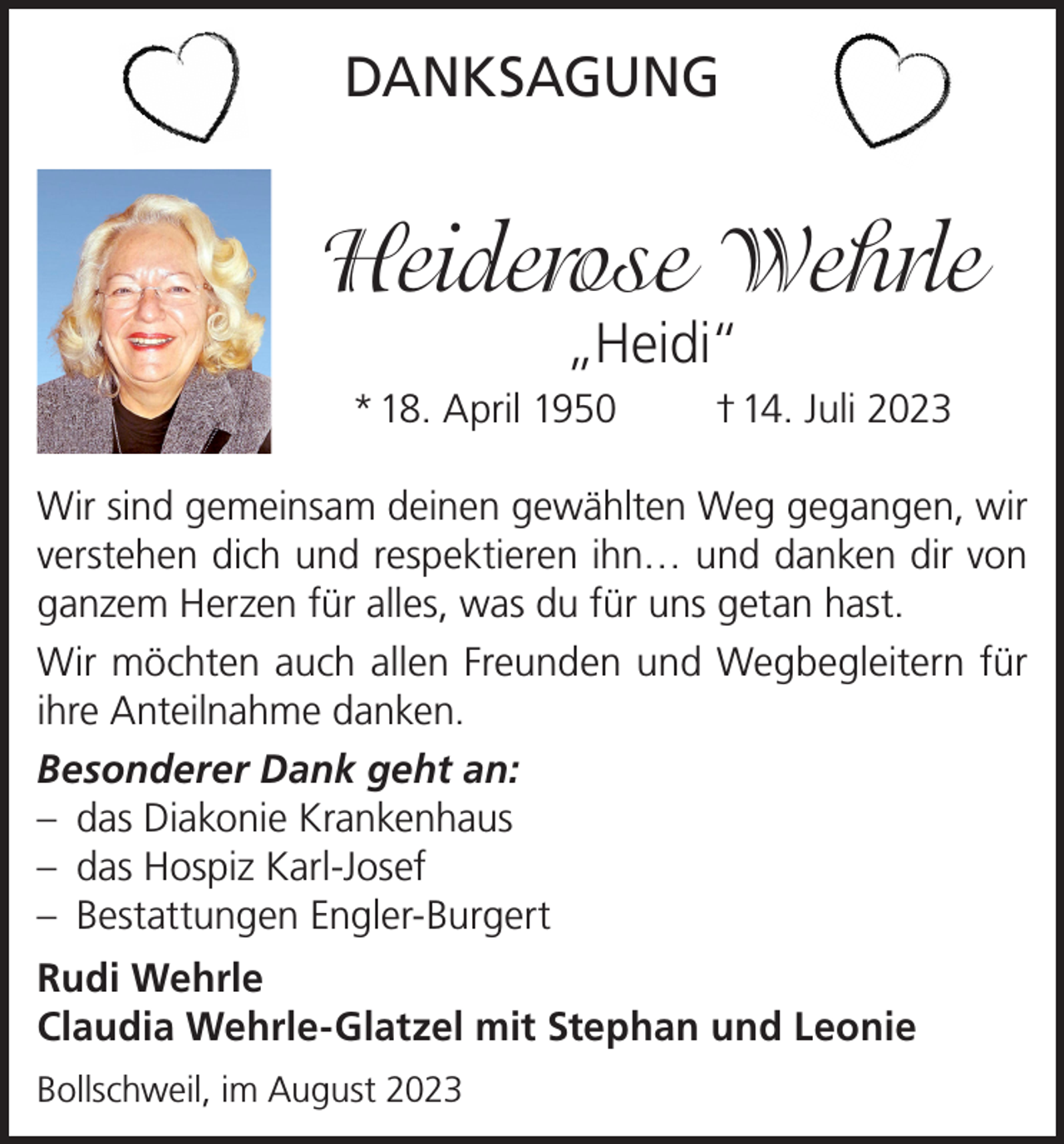 <p>DANKSAGUNG</p><p>Heiderose Wehrle<br />„Heidi“</p><p>* 18. April 1950</p><p>† 14. Juli 2023</p><p>Wir sind gemeinsam deinen gewählten Weg gegangen, wir<br />verstehen dich und respektieren ihn… und danken dir von<br />ganzem Herzen für alles, was du für uns getan hast.<br />Wir möchten auch allen Freunden und Wegbegleitern für<br />ihre Anteilnahme danken.<br />Besonderer Dank geht an:<br />– das Diakonie Krankenhaus<br />– das Hospiz Karl-Josef<br />– Bestattungen Engler-Burgert<br />Rudi Wehrle<br />Claudia Wehrle-Glatzel mit Stephan und Leonie<br />Bollschweil, im August 2023</p>