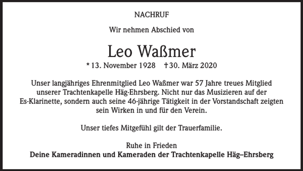 <p>NACHRUF<br />Wir nehmen Abschied von</p><p>Leo Waßmer<br />* 13. November 1928</p><p>† 30. März 2020</p><p>Unser langjähriges Ehrenmitglied Leo Waßmer war 57 Jahre treues Mitglied<br />unserer Trachtenkapelle Häg-Ehrsberg. Nicht nur das Musizieren auf der<br />Es-Klarinette, sondern auch seine 46-jährige Tätigkeit in der Vorstandschaft zeigten<br />sein Wirken in und für den Verein.<br />Unser tiefes Mitgefühl gilt der Trauerfamilie.<br />Ruhe in Frieden<br />Deine Kameradinnen und Kameraden der Trachtenkapelle Häg–Ehrsberg</p>