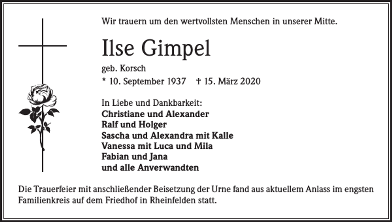 <p>Wir trauern um den wertvollsten Menschen in unserer Mitte.</p><p>Ilse Gimpel<br />geb. Korsch<br />* 10. September 1937 † 15. März 2020<br />In Liebe und Dankbarkeit:<br />Christiane und Alexander<br />Ralf und Holger<br />Sascha und Alexandra mit Kalle<br />Vanessa mit Luca und Mila<br />Fabian und Jana<br />und alle Anverwandten<br />Die Trauerfeier mit anschließender Beisetzung der Urne fand aus aktuellem Anlass im ­engsten<br />Familienkreis auf dem Friedhof in Rheinfelden statt.</p>