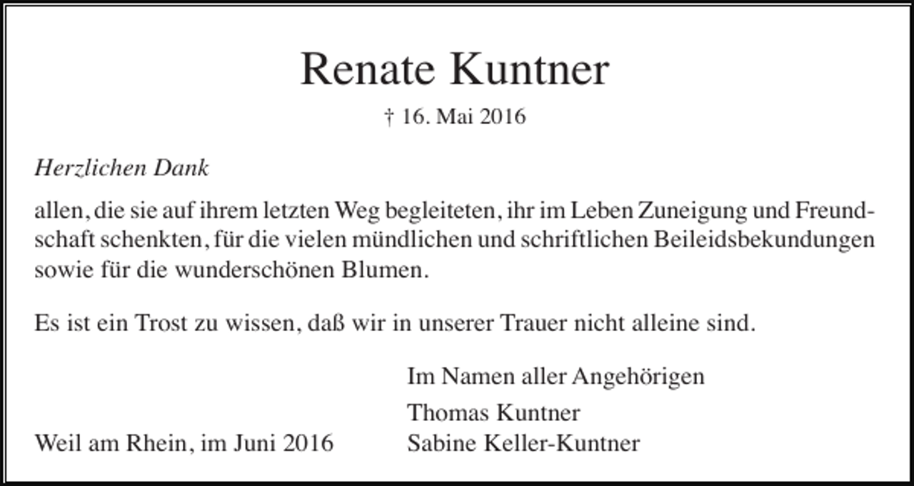 <p>Renate Kuntner<br />† 16. Mai 2016</p><p>Herzlichen Dank<br />allen, die sie auf ihrem letzten Weg begleiteten, ihr im Leben Zuneigung und Freundschaft schenkten, für die vielen mündlichen und schriftlichen Beileidsbekundungen<br />sowie für die wunderschönen Blumen.<br />Es ist ein Trost zu wissen, daß wir in unserer Trauer nicht alleine sind.</p><p>Weil am Rhein, im Juni 2016</p><p>Im Namen aller Angehörigen<br />Thomas Kuntner<br />Sabine Keller-Kuntner</p>