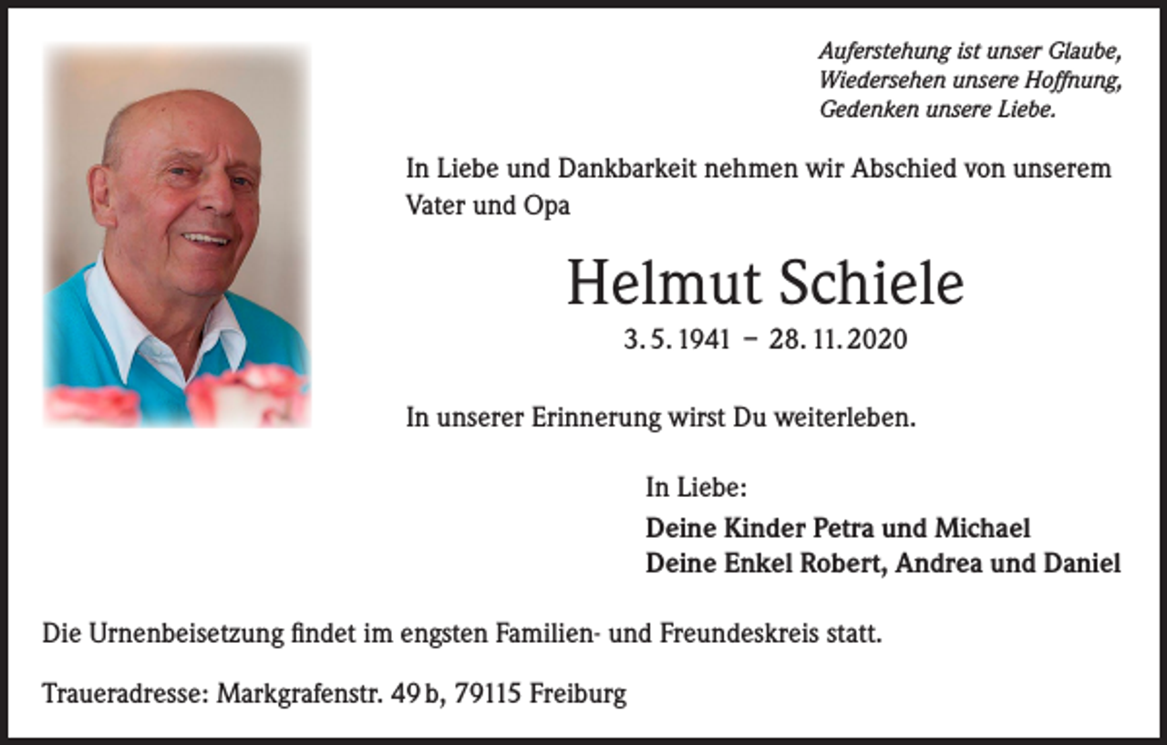 <p>Auferstehung ist unser Glaube,<br />Wiedersehen unsere Hoffnung,<br />Gedenken unsere Liebe.</p><p>In Liebe und Dankbarkeit nehmen wir Abschied von unserem<br />Vater und Opa</p><p>Helmut Schiele<br />3. 5. 1941 – 28. 11. 2020<br />In unserer Erinnerung wirst Du weiterleben.<br />In Liebe:<br />Deine Kinder Petra und Michael<br />Deine Enkel Robert, Andrea und Daniel<br />Die Urnenbeisetzung findet im engsten Familien- und Freundeskreis statt.<br />Traueradresse: Markgrafenstr. 49 b, 79115 Freiburg</p>