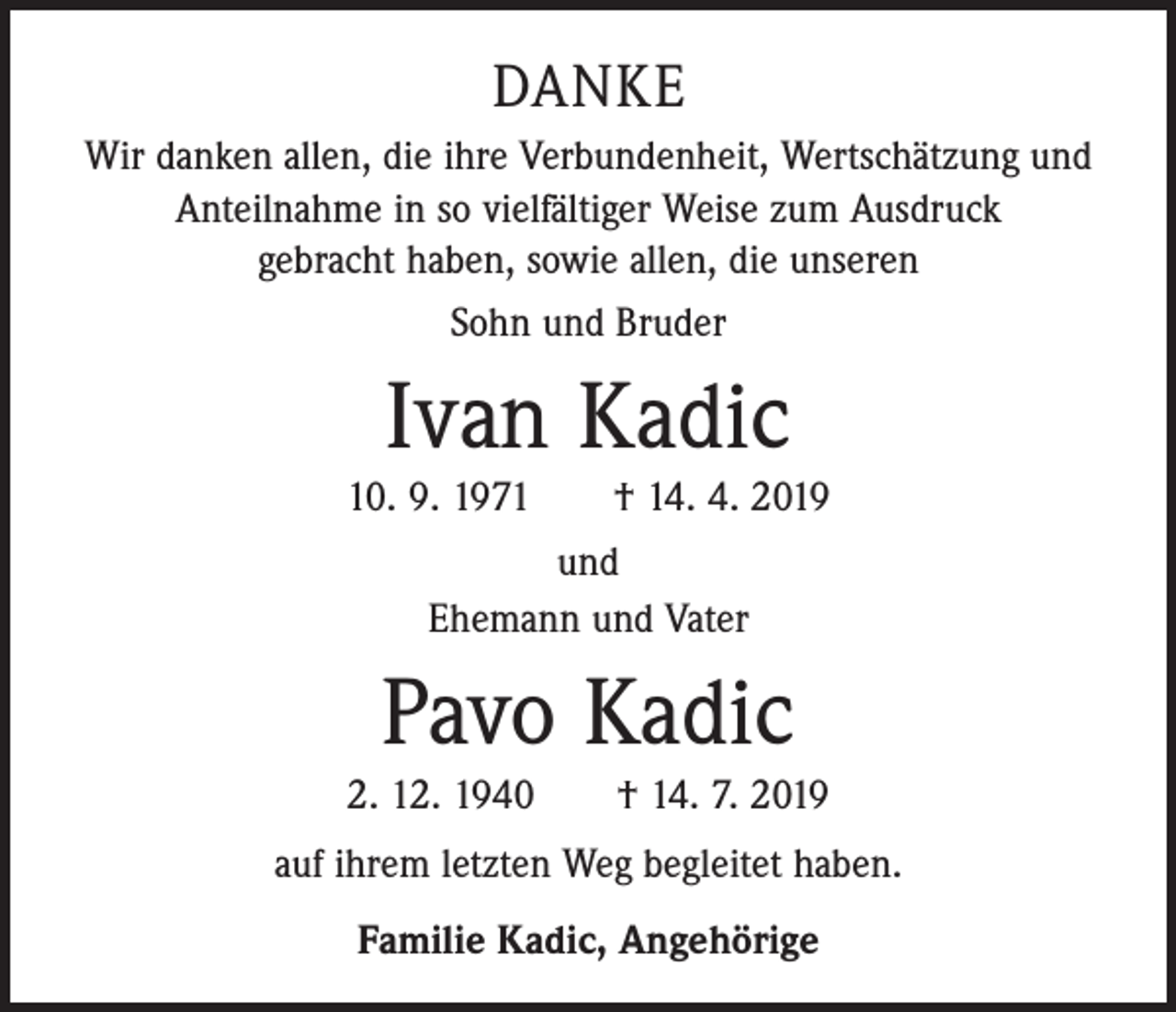 <p>DANKE<br />Wir danken allen, die ihre Verbundenheit, Wertschätzung und<br />Anteilnahme in so vielfältiger Weise zum Ausdruck<br />gebracht haben, sowie allen, die unseren<br />Sohn und Bruder</p><p>Ivan Kadic<br />10. 9. 1971 † 14. 4. 2019<br />und<br />Ehemann und Vater</p><p>Pavo Kadic<br />2. 12. 1940 † 14. 7. 2019<br />auf ihrem letzten Weg begleitet haben.<br />Familie Kadic, Angehörige</p>
