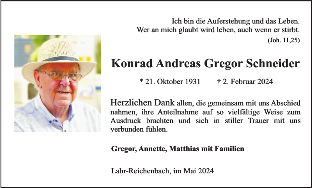 <p>Ich bin die Auferstehung und das Leben.<br />Wer an mich glaubt wird leben, auch wenn er stirbt.<br />(Joh. 11,25)</p><p>Konrad Andreas Gregor Schneider<br />* 21. Oktober 1931</p><p>† 2. Februar 2024</p><p>Herzlichen Dank allen, die gemeinsam mit uns Abschied<br />nahmen, ihre Anteilnahme auf so vielfältige Weise zum<br />Ausdruck brachten und sich in stiller Trauer mit uns<br />verbunden fühlen.<br />Gregor, Annette, Matthias mit Familien<br />Lahr-Reichenbach, im Mai 2024</p>
