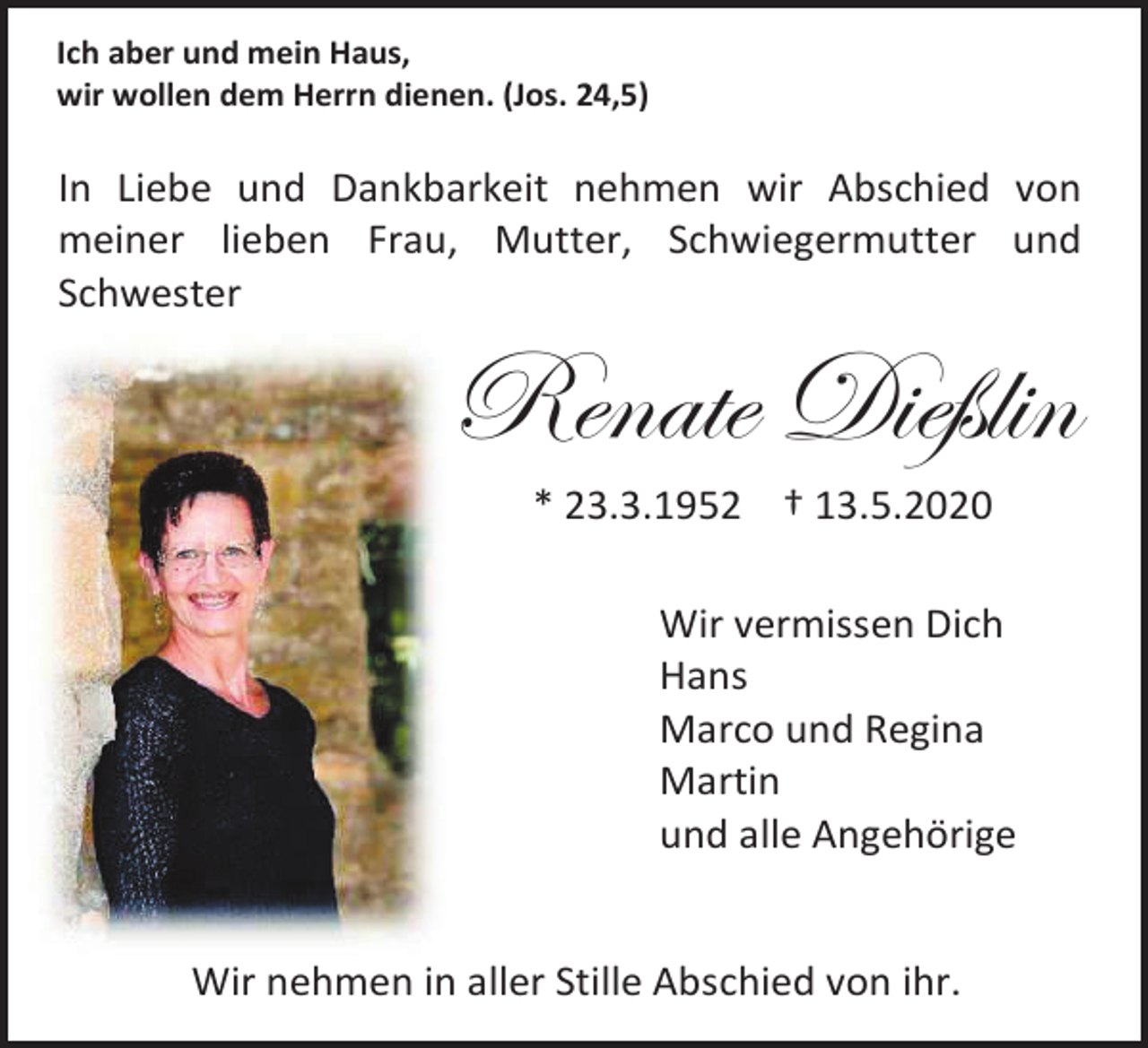 <p>Ich aber und mein Haus,<br />wir wollen dem Herrn dienen. (Jos. 24,5)</p><p>In Liebe und Dankbarkeit nehmen wir Abschied von<br />meiner lieben Frau, Mutter, Schwiegermutter und<br />Schwester</p><p>Renate Dießlin<br />* 23.3.1952 † 13.5.2020<br />Wir vermissen Dich<br />Hans<br />Marco und Regina<br />Martin<br />und alle Angehörige</p><p>Wir nehmen in aller Stille Abschied von ihr.</p>