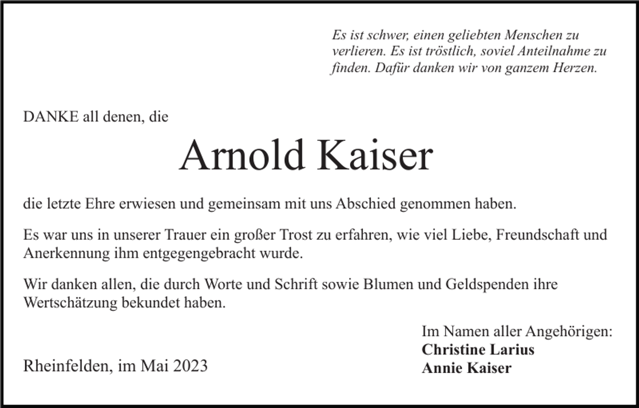 <p>Es ist schwer, einen geliebten Menschen zu<br />verlieren. Es ist tröstlich, soviel Anteilnahme zu<br />finden. Dafür danken wir von ganzem Herzen.</p><p>DANKE all denen, die</p><p>Arnold Kaiser<br />die letzte Ehre erwiesen und gemeinsam mit uns Abschied genommen haben.<br />Es war uns in unserer Trauer ein großer Trost zu erfahren, wie viel Liebe, Freundschaft und<br />Anerkennung ihm entgegengebracht wurde.<br />Wir danken allen, die durch Worte und Schrift sowie Blumen und Geldspenden ihre<br />Wertschätzung bekundet haben.</p><p>Rheinfelden, im Mai 2023</p><p>Im Namen aller Angehörigen:<br />Christine Larius<br />Annie Kaiser</p>