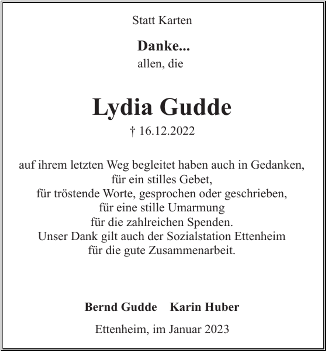 <p>Statt Karten</p><p>Danke...<br />allen, die</p><p>Lydia Gudde<br />† 16.12.2022<br />auf ihrem letzten Weg begleitet haben auch in Gedanken,<br />für ein stilles Gebet,<br />für tröstende Worte, gesprochen oder geschrieben,<br />für eine stille Umarmung<br />für die zahlreichen Spenden.<br />Unser Dank gilt auch der Sozialstation Ettenheim<br />für die gute Zusammenarbeit.</p><p>Bernd Gudde</p><p>Karin Huber</p><p>Ettenheim, im Januar 2023</p>