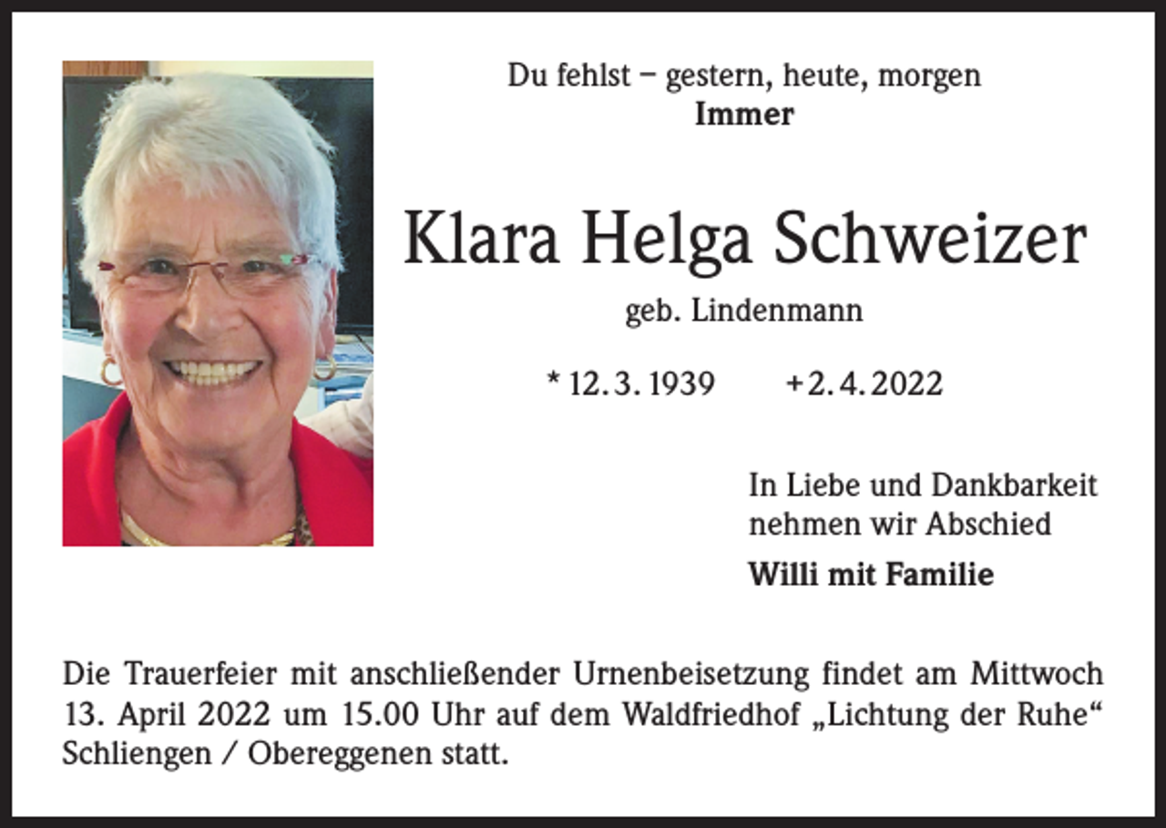 <p>Du fehlst – gestern, heute, morgen<br />Immer</p><p>Klara Helga Schweizer<br />geb. Lindenmann<br />* 12. 3. 1939 + 2. 4. 2022<br />In Liebe und Dankbarkeit<br />nehmen wir Abschied<br />Willi mit Familie<br />Die Trauerfeier mit anschließender Urnenbeisetzung findet am Mittwoch<br />13. April 2022 um 15.00 Uhr auf dem Waldfriedhof „Lichtung der Ruhe“<br />Schliengen / Obereggenen statt.</p>