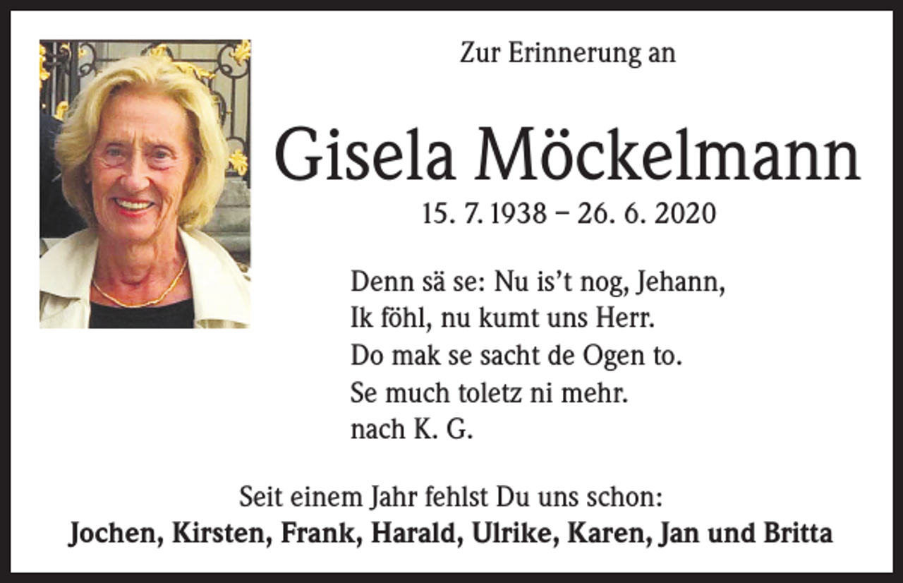<p>Zur Erinnerung an</p><p>Gisela Möckelmann<br />15. 7. 1938 – 26. 6. 2020</p><p>Denn sä se: Nu is’t nog, Jehann,<br />Ik föhl, nu kumt uns Herr.<br />Do mak se sacht de Ogen to.<br />Se much toletz ni mehr.<br />nach K. G.<br />Seit einem Jahr fehlst Du uns schon:<br />Jochen, Kirsten, Frank, Harald, Ulrike, Karen, Jan und Britta</p>