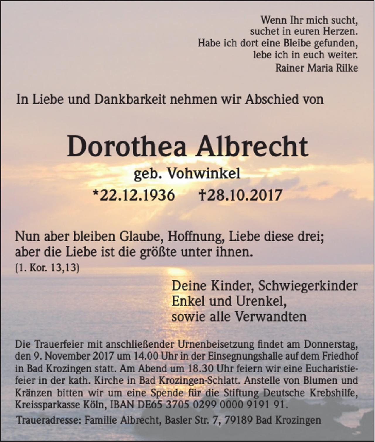 <p>WWenn<br />e n n I hr<br />Ihr mimich<br />c h s usucht,<br />c ht,<br />ssuchet<br />u c h et iinn euren<br />e ur e n Herzen.<br />H er z e n.<br />HHabe<br />a b e i ich<br />c h ddort<br />ort eieine<br />n e BlBleibe<br />ei b e ggefunden,<br />ef u n d e n,<br />llebe<br />e b e ich<br />i c h in<br />i n euch<br />e u c h weiter.<br />w eit er.<br />RRainer<br />ai n er Maria<br />M ari a Ril<br />ke<br />Rilke</p><p>IInn Liebe<br />Li e b e und<br />u n d Dankbarkeit<br />D a n k b ar k eit nehmen<br />n e h m e n wir<br />wir Abschied<br />A bs c hi e d von<br />vo n</p><p>DDorothea<br />or ot h e a Al<br />Albrecht<br />br e c ht<br />g e b. Vohwinkel<br />geb.<br />V o h wi n k el<br />**22.12.1936<br />. 1 2. 1 9 3 6<br />†28.10.2017<br />† 2 8. 1 0. 2 0 1 7</p><p>NNun<br />u n aaber<br />b er blbleiben<br />ei b e n Gl<br />a u b e, HHoffnung,<br />off n u n g, LiLiebe<br />e b e didiese<br />es e drdrei;<br />ei;<br />Glaube,<br />die<br />Liebe<br />ist di<br />die<br />größte<br />aaber<br />b er di<br />e Li<br />e b e ist<br />e gr<br />ö ßt e uunter<br />nt er iihnen.<br />h n e n.<br />((1.<br />1. Kor.<br />K or. 13,13)<br />1 3, 1 3)</p><p>D ei n e Ki<br />Deine<br />Kinder,<br />n d er, SSchwiegerkinder<br />c h wi e g er ki n d er<br />EEnkel<br />n k el uund<br />n d Urenkel,<br />Ur e n k el,<br />ssowie<br />o wi e alle<br />all e Verwandten<br />V er w a n dt e n<br />Di e TrTrauerfeier<br />Die<br />a u erf ei er mit<br />mit aanschließender<br />ns c hli e ß e n d er Ur<br />Urnenbeisetzung<br />n e n b eis et z u n g ﬁfindet<br />n d et aam<br />m DDonnerstag,<br />o n n erst a g,<br />dden<br />e n 9.<br />9. November<br />N o v e m b er 2017<br />2 0 1 7 um<br />u m 14.00<br />1 4. Uhr<br />U hr iin<br />n dder<br />er Einsegnungshalle<br />Ei ns e g n u n gs h all e aauf<br />uf ddem<br />e m Fri<br />Friedhof<br />e d h of<br />iinn Bad<br />B a d Krozingen<br />Kr o zi n g e n statt.<br />st att. Am<br />A m Abend<br />A b e n d um<br />u m 18.30<br />1 8. 3 0 Uhr<br />U hr ffeiern<br />ei er n wir<br />wir eine<br />ei n e Eucharistie­<br />E u c h aristi e­<br />eier<br />ff­ei<br />er iinn der<br />d er kath.<br />k at h. Kirche<br />Kir c h e iinn Bad<br />B a d Krozingen-Schlatt.<br />Kr o zi n g e n ­S c hl att. Anstelle<br />A nst ell e vvon<br />o n Blumen<br />Bl u m e n und<br />und<br />Kränzen<br />bitten<br />Stiftung<br />Krebshilfe,<br />Kr<br />ä n z e n bitt<br />e n wir<br />wir uum<br />m eieine<br />n e SSpende<br />p e n d e f für<br />ür didie<br />e Stift<br />u n g Deutsche<br />D e uts c h e Kr<br />e bs hilf e,<br />Kreissparkasse<br />Kr<br />eiss p ar k ass e KKöln,<br />öl n, I IBAN<br />B A N DE65<br />D E 6 5 33705<br />7 0 5 00299<br />2 0000 9919 9 1 991.<br />1.<br />Traueradresse:<br />Tr<br />a u er a dr ess e: FFamilie<br />a mili e Albrecht,<br />Al br e c ht, BBasler<br />asl er Str.<br />Str. 7,<br />7, 77918 1 8 9 BBad<br />a d Krozingen<br />Kr o zi n g e n</p>