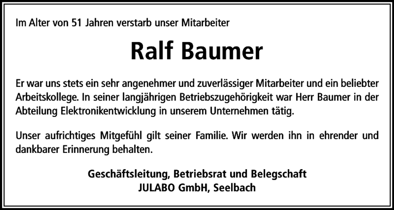 <p>Im Alter von 51 Jahren verstarb unser Mitarbeiter</p><p>Ralf Baumer<br />Er war uns stets ein sehr angenehmer und zuverlässiger Mitarbeiter und ein beliebter<br />Arbeitskollege. In seiner langjährigen Betriebszugehörigkeit war Herr Baumer in der<br />Abteilung Elektronikentwicklung in unserem Unternehmen tätig.<br />Unser aufrichtiges Mitgefühl gilt seiner Familie. Wir werden ihn in ehrender und<br />dankbarer Erinnerung behalten.<br />Geschäftsleitung, Betriebsrat und Belegschaft<br />JULABO GmbH, Seelbach</p>