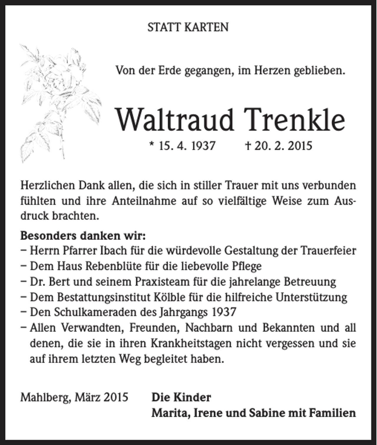 <p>STATT KARTEN<br />Von der Erde gegangen, im Herzen geblieben.</p><p>Waltraud Trenkle<br />* 15. 4. 1937</p><p>† 20. 2. 2015</p><p>Herzlichen Dank allen, die sich in stiller Trauer mit uns verbunden<br />fühlten und ihre Anteilnahme auf so vielfältige Weise zum Ausdruck brachten.<br />Besonders danken wir:<br />– Herrn Pfarrer Ibach für die würdevolle Gestaltung der Trauerfeier<br />– Dem Haus Rebenblüte für die liebevolle Pflege<br />– Dr. Bert und seinem Praxisteam für die jahrelange Betreuung<br />– Dem Bestattungsinstitut Kölble für die hilfreiche Unterstützung<br />– Den Schulkameraden des Jahrgangs 1937<br />– Allen Verwandten, Freunden, Nachbarn und Bekannten und all<br />­denen, die sie in ihren Krankheitstagen nicht vergessen und sie<br />auf ihrem letzten Weg begleitet haben.<br />Mahlberg, März 2015</p><p>Die Kinder<br />Marita, Irene und Sabine mit Familien</p>