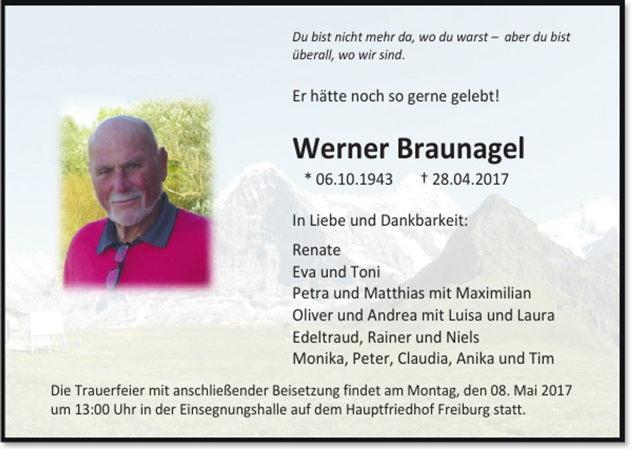 <p>Du bist nicht mehr da, wo du warst – aber du bist<br />überall, wo wir sind.</p><p>Er hätte noch so gerne gelebt!</p><p>Werner Braunagel<br />* 06.10.1943</p><p>† 28.04.2017</p><p>In Liebe und Dankbarkeit:<br />Renate<br />Eva und Toni<br />Petra und Matthias mit Maximilian<br />Oliver und Andrea mit Luisa und Laura<br />Edeltraud, Rainer und Niels<br />Monika, Peter, Claudia, Anika und Tim<br />Die Trauerfeier mit anschließender Beisetzung findet am Montag, den 08. Mai 2017<br />um 13:00 Uhr in der Einsegnungshalle auf dem Hauptfriedhof Freiburg statt.</p>