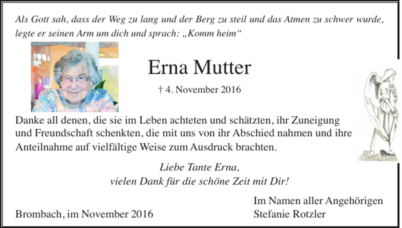 <p>Als Gott sah, dass der Weg zu lang und der Berg zu steil und das Atmen zu schwer wurde,<br />legte er seinen Arm um dich und sprach: „Komm heim“</p><p>Erna Mutter<br />† 4. November 2016</p><p>Danke all denen, die sie im Leben achteten und schätzten, ihr Zuneigung<br />und Freundschaft schenkten, die mit uns von ihr Abschied nahmen und ihre<br />Anteilnahme auf vielfältige Weise zum Ausdruck brachten.<br />Liebe Tante Erna,<br />vielen Dank für die schöne Zeit mit Dir!<br />Brombach, im November 2016</p><p>Im Namen aller Angehörigen<br />Stefanie Rotzler</p>