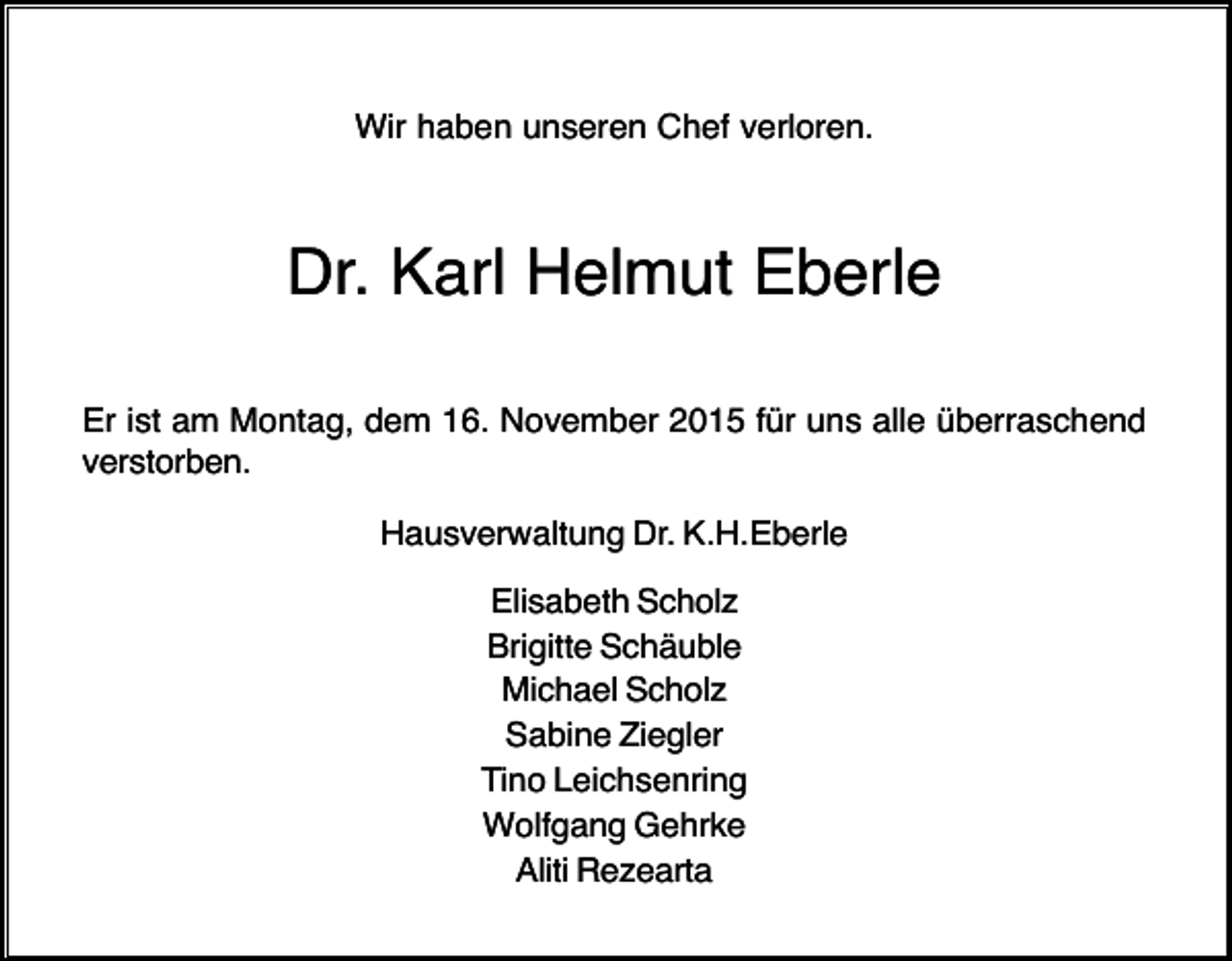 <p>Wir haben unseren Chef verloren.</p><p>Dr. Karl Helmut Eberle<br />Er ist am Montag, dem 16. November 2015 für uns alle überraschend<br />verstorben.<br />Hausverwaltung Dr. K.H.Eberle<br />Elisabeth Scholz<br />Brigitte Schäuble<br />Michael Scholz<br />Sabine Ziegler<br />Tino Leichsenring<br />Wolfgang Gehrke<br />Aliti Rezearta</p>
