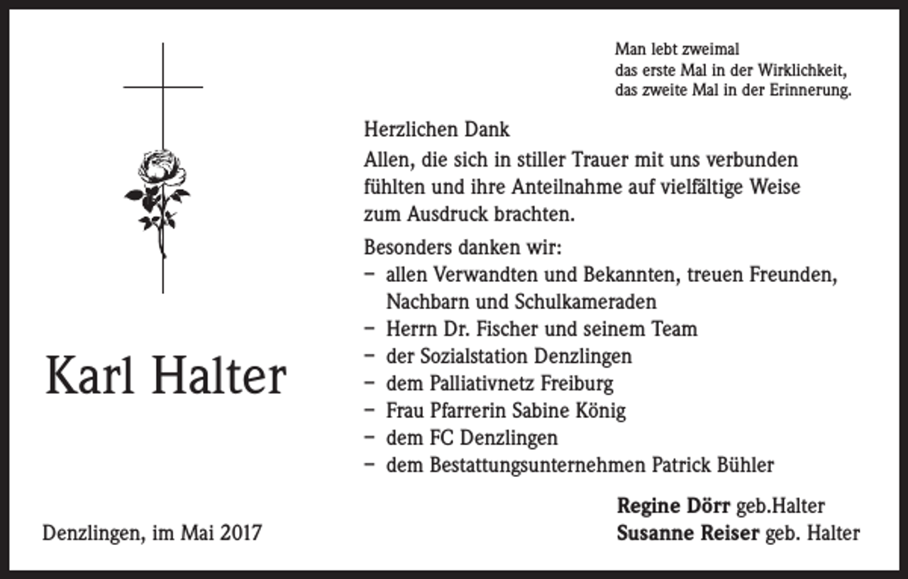 <p>Man lebt zweimal<br />das erste Mal in der Wirklichkeit,<br />das zweite Mal in der Erinnerung.</p><p>Karl Halter</p><p>Denzlingen, im Mai 2017</p><p>Herzlichen Dank<br />Allen, die sich in stiller Trauer mit uns verbunden<br />fühlten und ihre Anteilnahme auf vielfältige Weise<br />zum Ausdruck brachten.<br />Besonders danken wir:<br />– allen Verwandten und Bekannten, treuen Freunden,<br />Nachbarn und Schulkameraden<br />– Herrn Dr. Fischer und seinem Team<br />– der Sozialstation Denzlingen<br />– dem Palliativnetz Freiburg<br />– Frau Pfarrerin Sabine König<br />– dem FC Denzlingen<br />– dem Bestattungsunternehmen Patrick Bühler<br />Regine Dörr geb.Halter<br />Susanne Reiser geb. Halter</p>