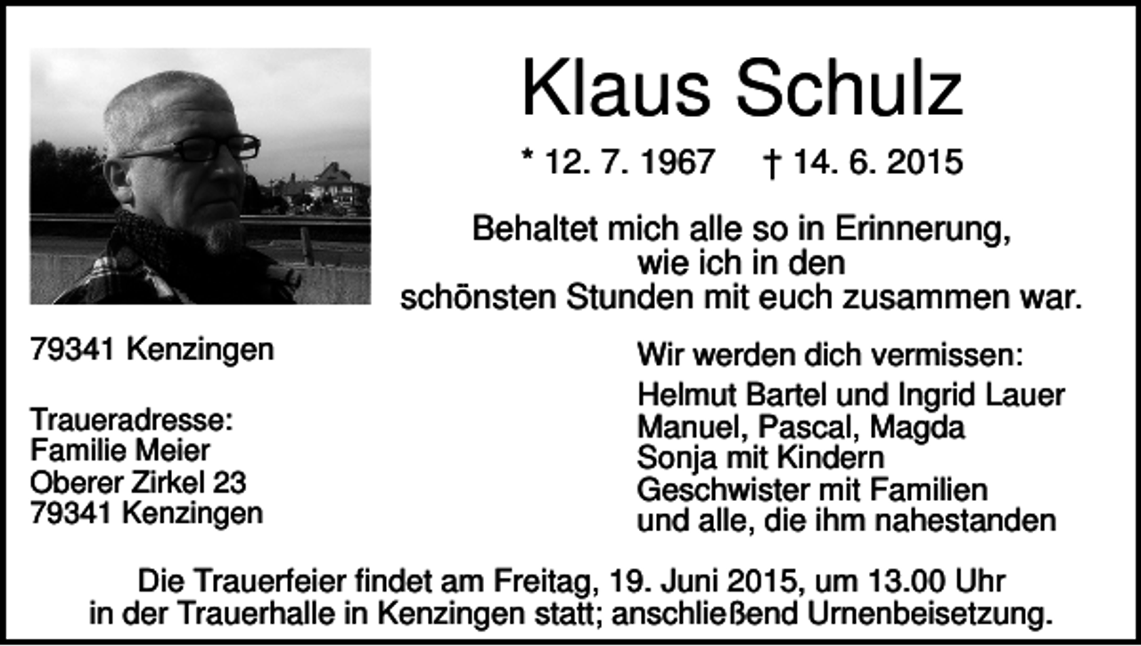 <p>Klaus Schulz<br />* 12. 7. 1967</p><p>† 14. 6. 2015</p><p>Behaltet mich alle so in Erinnerung,<br />wie ich in den<br />schönsten Stunden mit euch zusammen war.<br />79341 Kenzingen<br />Traueradresse:<br />Familie Meier<br />Oberer Zirkel 23<br />79341 Kenzingen</p><p>Wir werden dich vermissen:<br />Helmut Bartel und Ingrid Lauer<br />Manuel, Pascal, Magda<br />Sonja mit Kindern<br />Geschwister mit Familien<br />und alle, die ihm nahestanden</p><p>Die Trauerfeier findet am Freitag, 19. Juni 2015, um 13.00 Uhr<br />in der Trauerhalle in Kenzingen statt; anschließend Urnenbeisetzung.</p>