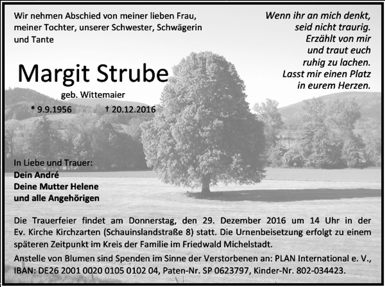<p>Wir nehmen Abschied von meiner lieben Frau,<br />meiner Tochter, unserer Schwester, Schwägerin<br />und Tante</p><p>Margit Strube</p><p>Wenn ihr an mich denkt,<br />seid nicht traurig.<br />Erzählt von mir<br />und traut euch<br />ruhig zu lachen.<br />Lasst mir einen Platz<br />in eurem Herzen.</p><p>geb. Wittemaier<br />* 9.9.1956</p><p>† 20.12.2016</p><p>In Liebe und Trauer:<br />Dein André<br />Deine Mutter Helene<br />und alle Angehörigen<br />Die Trauerfeier findet am Donnerstag, den 29. Dezember 2016 um 14 Uhr in der<br />Ev. Kirche Kirchzarten (Schauinslandstraße 8) statt. Die Urnenbeisetzung erfolgt zu einem<br />späteren Zeitpunkt im Kreis der Familie im Friedwald Michelstadt.<br />Anstelle von Blumen sind Spenden im Sinne der Verstorbenen an: PLAN International e. V.,<br />IBAN: DE26 2001 002105 0102 04, Paten-Nr. SP 0623797, Kinder-Nr. 802-034423.</p>