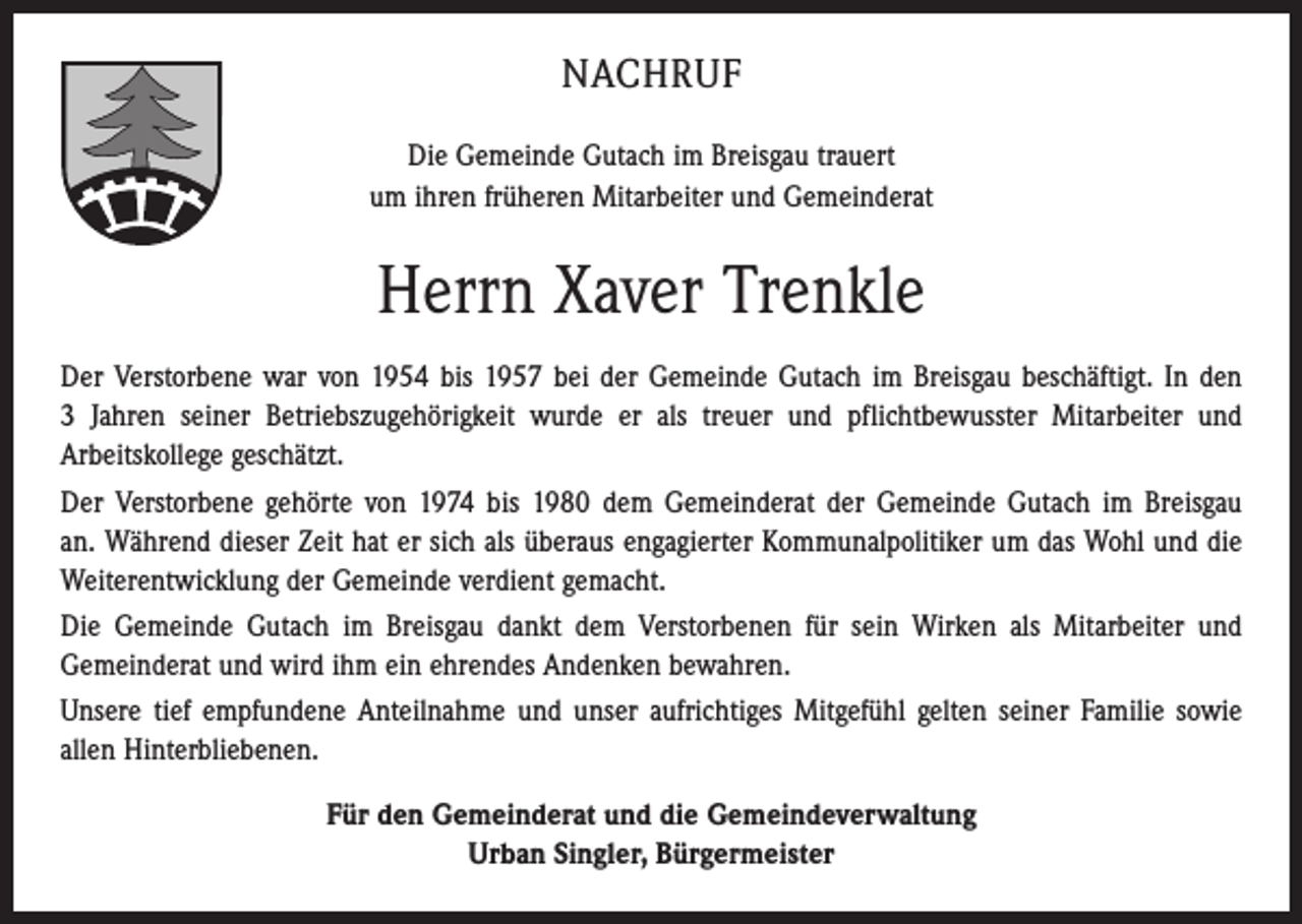 <p>NACHRUF<br />Die Gemeinde Gutach im Breisgau trauert<br />um ihren früheren Mitarbeiter und Gemeinderat</p><p>Herrn Xaver Trenkle<br />Der Verstorbene war von 1954 bis 1957 bei der Gemeinde Gutach im Breisgau beschäftigt. In den<br />3 Jahren seiner Betriebszugehörigkeit wurde er als treuer und pflichtbewusster Mitarbeiter und<br />Arbeitskollege geschätzt.<br />Der Verstorbene gehörte von 1974 bis 1980 dem Gemeinderat der Gemeinde Gutach im Breisgau<br />an. Während dieser Zeit hat er sich als überaus engagierter Kommunalpolitiker um das Wohl und die<br />Weiterentwicklung der Gemeinde verdient gemacht.<br />Die Gemeinde Gutach im Breisgau dankt dem Verstorbenen für sein Wirken als Mitarbeiter und<br />Gemeinderat und wird ihm ein ehrendes Andenken bewahren.<br />Unsere tief empfundene Anteilnahme und unser aufrichtiges Mitgefühl gelten seiner Familie sowie<br />allen Hinterbliebenen.<br />Für den Gemeinderat und die Gemeindeverwaltung<br />Urban Singler, Bürgermeister</p>