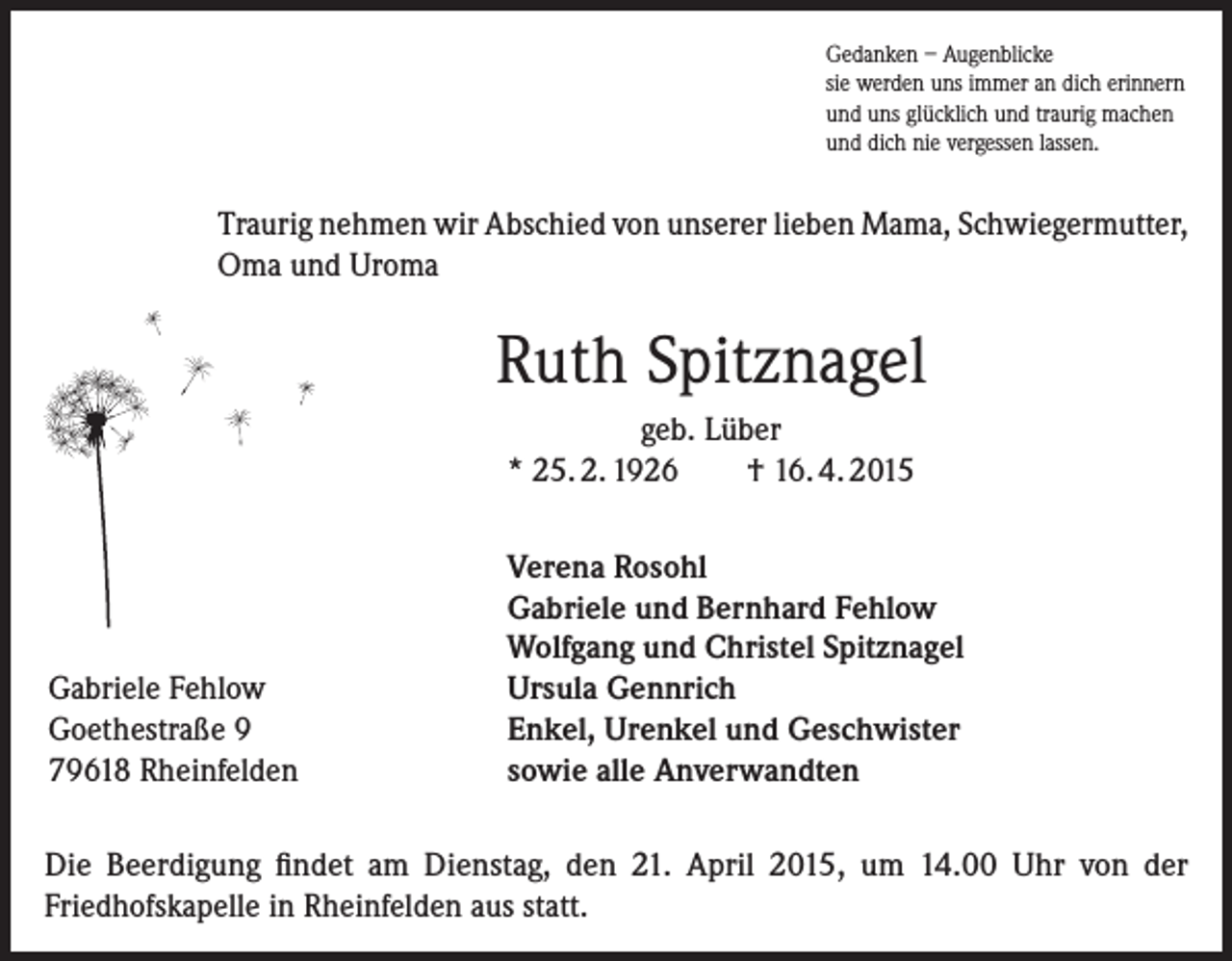 <p>Gedanken – Augenblicke<br />sie werden uns immer an dich erinnern<br />und uns glücklich und traurig machen<br />und dich nie vergessen lassen.</p><p>Traurig nehmen wir Abschied von unserer lieben Mama, Schwiegermutter,<br />Oma und Uroma</p><p>Ruth Spitznagel<br />geb. Lüber<br />* 25. 2. 1926<br />† 16. 4. 2015</p><p>Gabriele Fehlow<br />Goethestraße 9<br />79618 Rheinfelden</p><p>Verena Rosohl<br />Gabriele und Bernhard Fehlow<br />Wolfgang und Christel Spitznagel<br />Ursula Gennrich<br />Enkel, Urenkel und Geschwister<br />sowie alle Anverwandten</p><p>Die Beerdigung findet am Dienstag, den 21. April 2015, um 14.00 Uhr von der<br />Friedhofskapelle in Rheinfelden aus statt.</p>