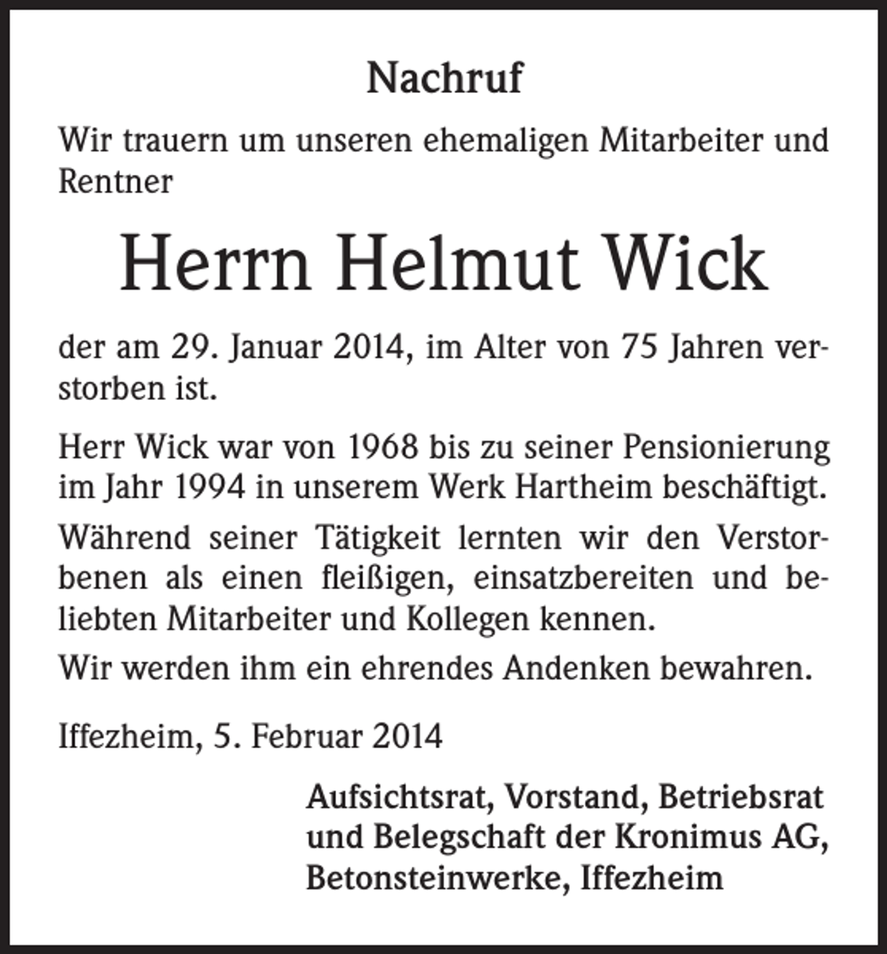 <p>Nachruf<br />Wir trauern um unseren ehemaligen Mitarbeiter und<br />Rentner</p><p>Herrn Helmut Wick<br />der am 29. Januar 2014, im Alter von 75 Jahren verstorben ist.<br />Herr Wick war von 1968 bis zu seiner Pensionierung<br />im Jahr 1994 in unserem Werk Hartheim beschäftigt.<br />Während seiner Tätigkeit lernten wir den Verstorbenen als einen fleißigen, einsatzbereiten und beliebten Mitarbeiter und Kollegen kennen.<br />Wir werden ihm ein ehrendes Andenken bewahren.<br />Iffezheim, 5. Februar 2014<br />Aufsichtsrat, Vorstand, Betriebsrat<br />und Belegschaft der Kronimus AG,<br />Betonsteinwerke, Iffezheim</p>
