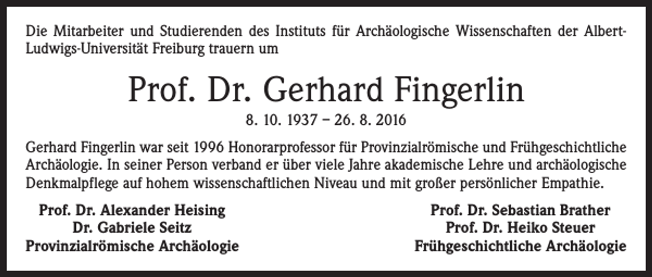 <p>Die Mitarbeiter und Studierenden des Instituts für Archäologische Wissenschaften der AlbertLudwigs-Universität Freiburg trauern um</p><p>Prof. Dr. Gerhard Fingerlin<br />8. 10. 1937 – 26. 8. 2016</p><p>Gerhard Fingerlin war seit 1996 Honorarprofessor für ­Provinzialrömische und Frühgeschichtliche<br />Archäologie. In seiner Person verband er über viele Jahre akademische Lehre und archäologische<br />Denkmalpflege auf hohem ­wissenschaftlichen Niveau und mit großer persönlicher Empathie.<br />Prof. Dr. Alexander Heising</p><p>Dr. Gabriele Seitz<br />Provinzialrömische Archäologie</p><p>Prof. Dr. Sebastian Brather<br />Prof. Dr. Heiko Steuer<br />Frühgeschichtliche Archäologie</p>