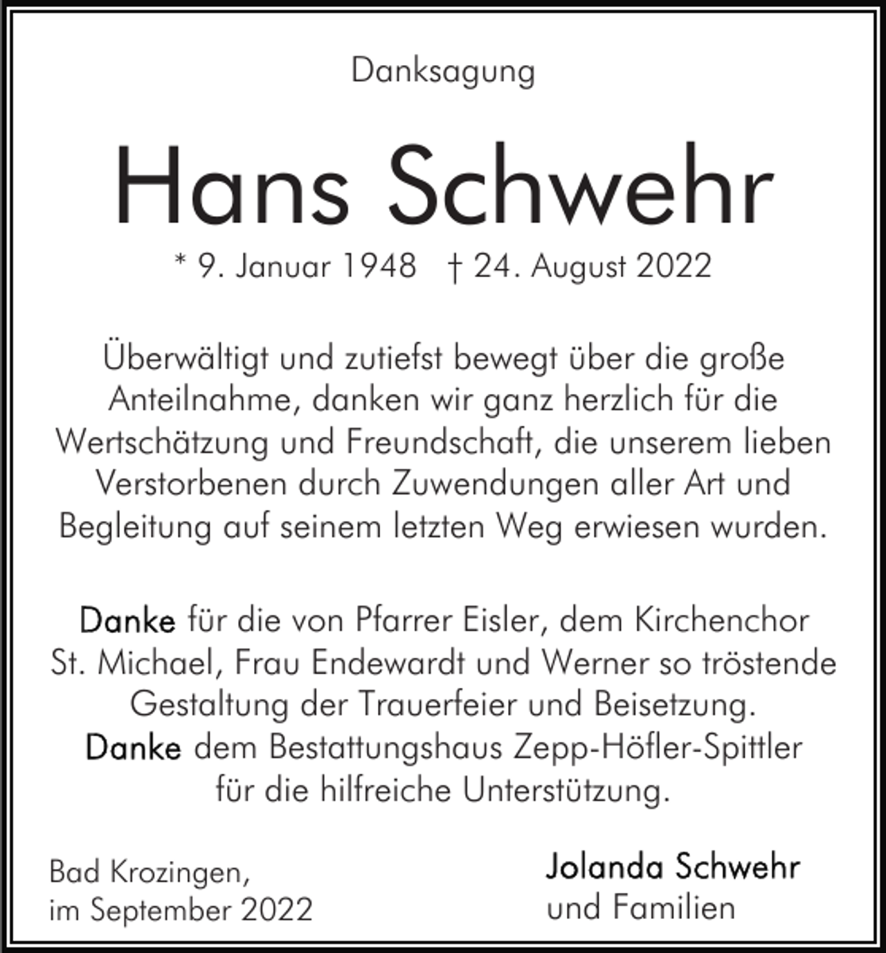 <p>Danksagung</p><p>Hans Schwehr<br />* 9. Januar 1948 † 24. August 2022</p><p>Überwältigt und zutiefst bewegt über die große<br />Anteilnahme, danken wir ganz herzlich für die<br />Wertschätzung und Freundschaft, die unserem lieben<br />Verstorbenen durch Zuwendungen aller Art und<br />Begleitung auf seinem letzten Weg erwiesen wurden.<br />für die von Pfarrer Eisler, dem Kirchenchor<br />St. Michael, Frau Endewardt und Werner so tröstende<br />Gestaltung der Trauerfeier und Beisetzung.<br />dem Bestattungshaus Zepp-Höfler-Spittler<br />für die hilfreiche Unterstützung.<br />Bad Krozingen,<br />im September 2022</p><p>und Familien</p>