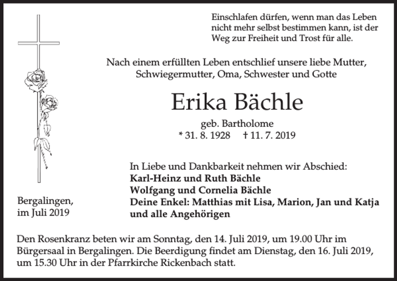 <p>Einschlafen dürfen, wenn man das Leben<br />nicht mehr selbst bestimmen kann, ist der<br />Weg zur Freiheit und Trost für alle.</p><p>Nach einem erfüllten Leben entschlief unsere liebe Mutter,<br />Schwiegermutter, Oma, Schwester und Gotte</p><p>Erika Bächle<br />geb. Bartholome<br />* 31. 8. 1928 † 11. 7. 2019</p><p>Bergalingen,<br />im Juli 2019</p><p>In Liebe und Dankbarkeit nehmen wir Abschied:<br />Karl-Heinz und Ruth Bächle<br />Wolfgang und Cornelia Bächle<br />Deine Enkel: Matthias mit Lisa, Marion, Jan und Katja<br />und alle Angehörigen</p><p>Den Rosenkranz beten wir am Sonntag, den 14. Juli 2019, um 19.00 Uhr im<br />Bürgersaal in Bergalingen. Die Beerdigung findet am Dienstag, den 16. Juli 2019,<br />um 15.30 Uhr in der Pfarrkirche Rickenbach statt.</p>