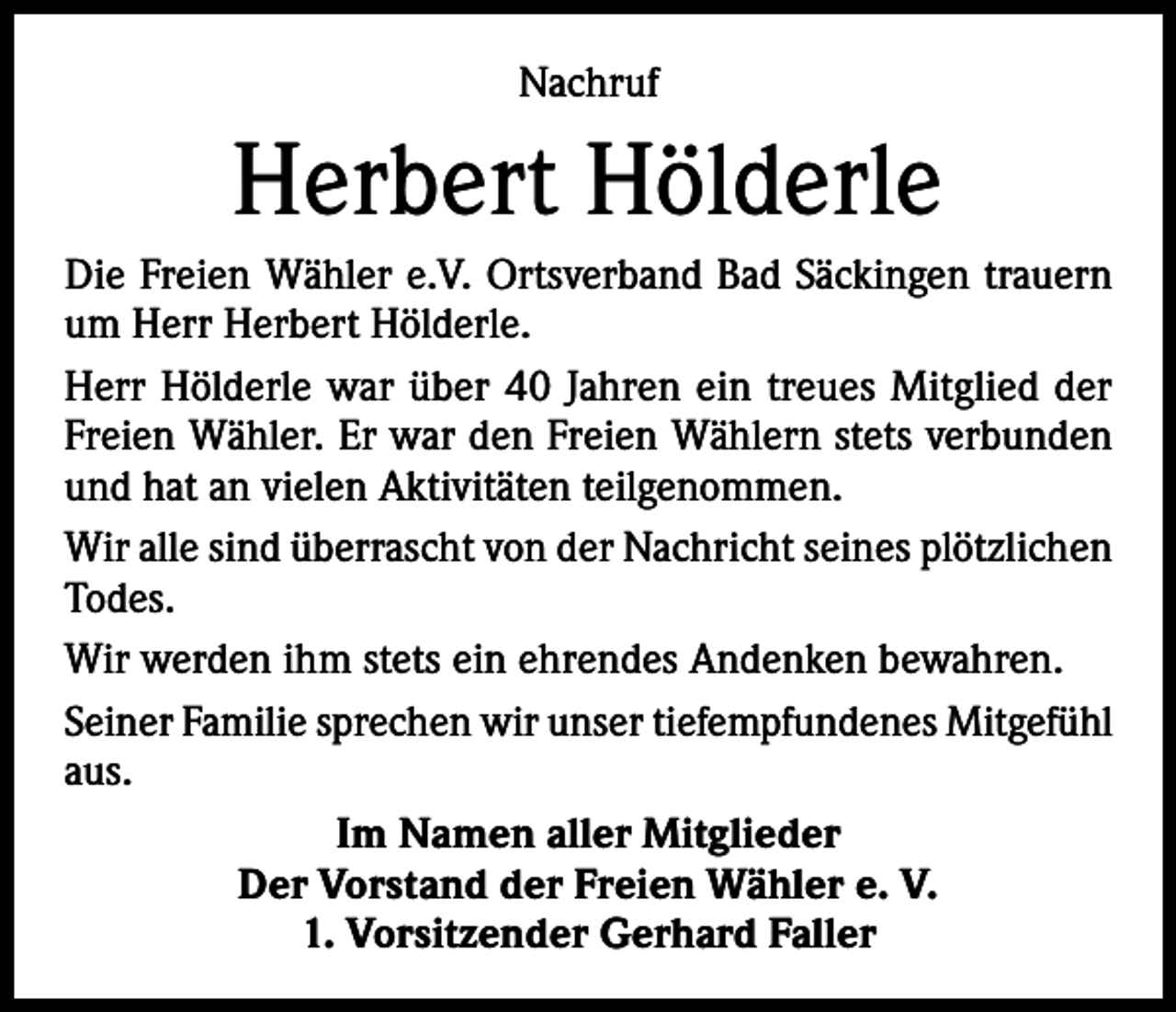 <p>Nachruf</p><p>Herbert Hölderle<br />Die Freien Wähler e.V. Ortsverband Bad Säckingen trauern<br />um Herr Herbert Hölderle.<br />Herr Hölderle war über 40 Jahren ein treues Mitglied der<br />Freien Wähler. Er war den Freien Wählern stets verbunden<br />und hat an vielen Aktivitäten teilgenommen.<br />Wir alle sind überrascht von der Nachricht seines plötzlichen<br />Todes.<br />Wir werden ihm stets ein ehrendes Andenken bewahren.<br />Seiner Familie sprechen wir unser tiefempfundenes Mitgefühl<br />aus.<br />Im Namen aller Mitglieder<br />Der Vorstand der Freien Wähler e. V.<br />1. Vorsitzender Gerhard Faller</p>