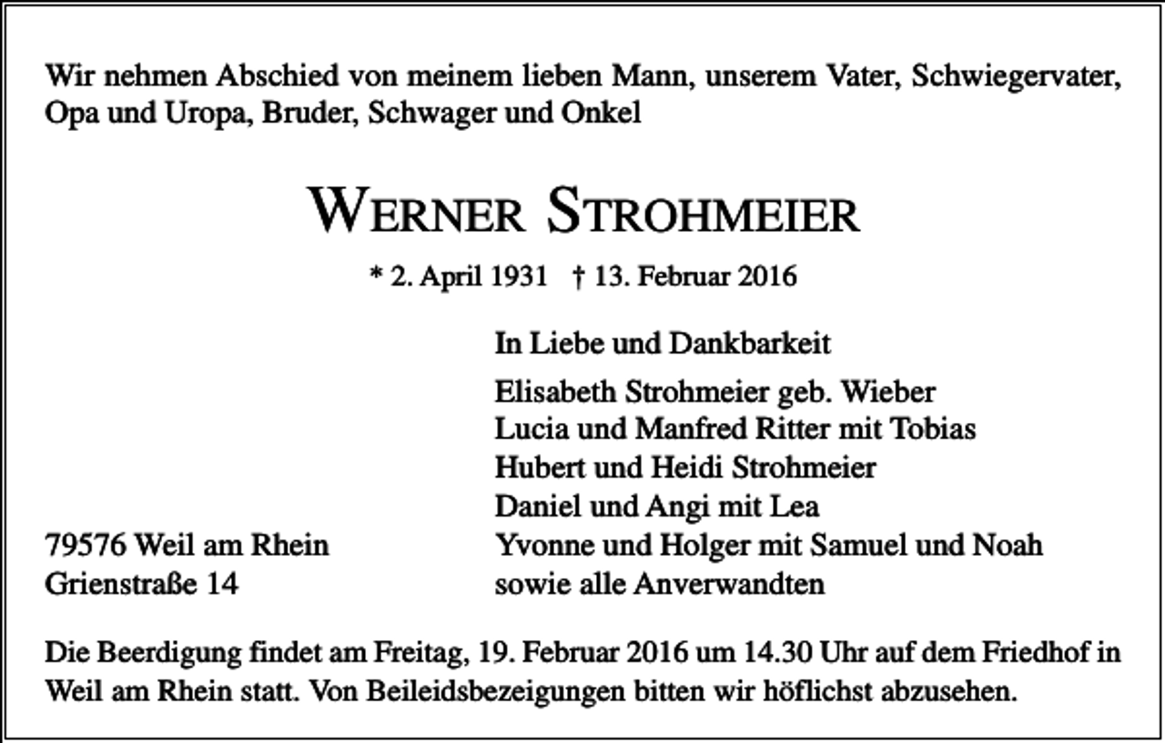 <p>Wir nehmen Abschied von meinem lieben Mann, unserem Vater, Schwiegervater,<br />Opa und Uropa, Bruder, Schwager und Onkel</p><p>WERNER STROHMEIER<br />* 2. April 1931 † 13. Februar 2016</p><p>79576 Weil am Rhein<br />Grienstraße 14</p><p>In Liebe und Dankbarkeit<br />Elisabeth Strohmeier geb. Wieber<br />Lucia und Manfred Ritter mit Tobias<br />Hubert und Heidi Strohmeier<br />Daniel und Angi mit Lea<br />Yvonne und Holger mit Samuel und Noah<br />sowie alle Anverwandten</p><p>Die Beerdigung findet am Freitag, 19. Februar 2016 um 14.30 Uhr auf dem Friedhof in<br />Weil am Rhein statt. Von Beileidsbezeigungen bitten wir höflichst abzusehen.</p>