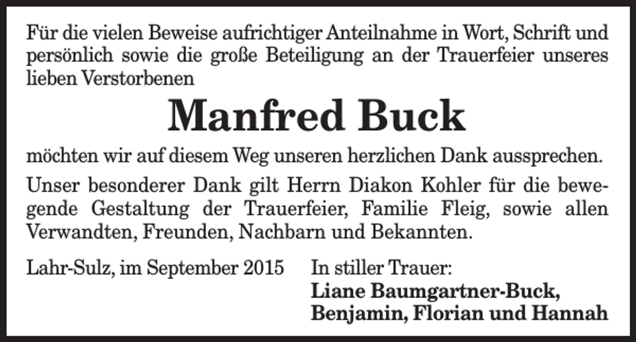<p>Für die vielen Beweise aufrichtiger Anteilnahme in Wort, Schrift und<br />persönlich sowie die große Beteiligung an der Trauerfeier unseres<br />lieben Verstorbenen</p><p>Manfred Buck</p><p>möchten wir auf diesem Weg unseren herzlichen Dank aussprechen.<br />Unser besonderer Dank gilt Herrn Diakon Kohler für die bewegende Gestaltung der Trauerfeier, Familie Fleig, sowie allen<br />Verwandten, Freunden, Nachbarn und Bekannten.<br />Lahr-Sulz, im September 2015</p><p>In stiller Trauer:<br />Liane Baumgartner-Buck,<br />Benjamin, Florian und Hannah</p>