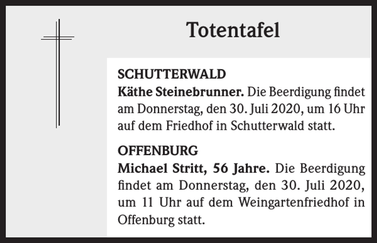 <p>Totentafel<br />SCHUTTERWALD<br />Käthe Steinebrunner. Die Beerdigung findet<br />am Donnerstag, den 30. Juli 2020, um 16 Uhr<br />auf dem Friedhof in Schutterwald statt.<br />OFFENBURG<br />Michael Stritt, 56 Jahre. Die Beerdigung<br />findet am Donnerstag, den 30. Juli 2020,<br />um 11 Uhr auf dem Weingartenfriedhof in<br />Offenburg statt.</p>